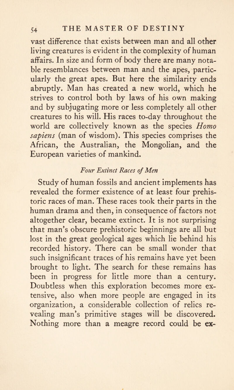 vast difference that exists between man and all other living creatures is evident in the complexity of human affairs. In size and form of body there are many nota¬ ble resemblances between man and the apes, partic¬ ularly the great apes. But here the similarity ends abruptly. Man has created a new world, which he strives to control both by laws of his own making and by subjugating more or less completely all other creatures to his will. His races to-day throughout the world are collectively known as the species Homo sapiens (man of wisdom). This species comprises the African, the Australian, the Mongolian, and the European varieties of mankind. Four Extinct Races of Men Study of human fossils and ancient implements has revealed the former existence of at least four prehis¬ toric races of man. These races took their parts in the human drama and then, in consequence of factors not altogether clear, became extinct. It is not surprising that man’s obscure prehistoric beginnings are all but lost in the great geological ages which lie behind his recorded history. There can be small wonder that such insignificant traces of his remains have yet been brought to light. The search for these remains has been in progress for little more than a century. Doubtless when this exploration becomes more ex¬ tensive, also when more people are engaged in its organization, a considerable collection of relics re¬ vealing man’s primitive stages will be discovered. Nothing more than a meagre record could be ex-