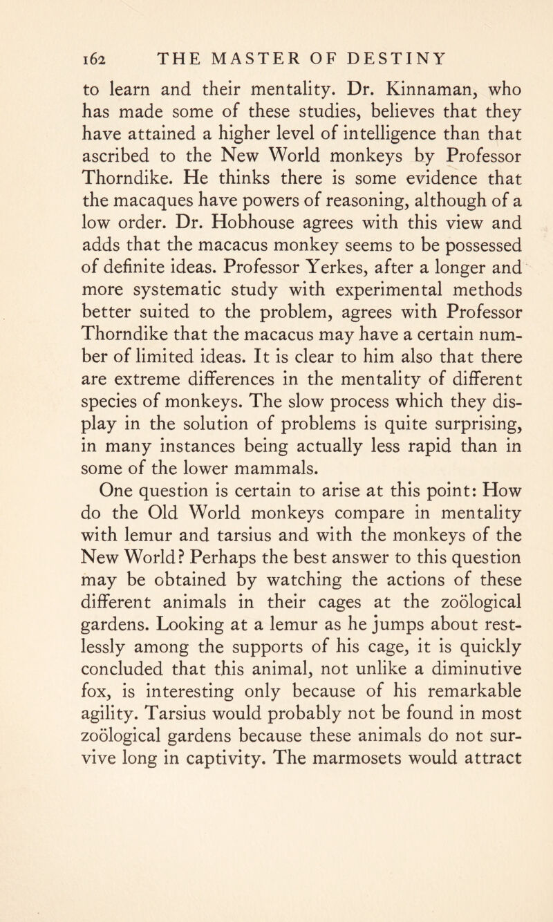 to learn and their mentality. Dr. Kinnaman, who has made some of these studies, believes that they have attained a higher level of intelligence than that ascribed to the New World monkeys by Professor Thorndike. He thinks there is some evidence that the macaques have powers of reasoning, although of a low order. Dr. Hobhouse agrees with this view and adds that the macacus monkey seems to be possessed of definite ideas. Professor Yerkes, after a longer and more systematic study with experimental methods better suited to the problem, agrees with Professor Thorndike that the macacus may have a certain num¬ ber of limited ideas. It is clear to him also that there are extreme differences in the mentality of different species of monkeys. The slow process which they dis¬ play in the solution of problems is quite surprising, in many instances being actually less rapid than in some of the lower mammals. One question is certain to arise at this point: How do the Old World monkeys compare in mentality with lemur and tarsius and with the monkeys of the New World? Perhaps the best answer to this question may be obtained by watching the actions of these different animals in their cages at the zoological gardens. Looking at a lemur as he jumps about rest¬ lessly among the supports of his cage, it is quickly concluded that this animal, not unlike a diminutive fox, is interesting only because of his remarkable agility. Tarsius would probably not be found in most zoological gardens because these animals do not sur¬ vive long in captivity. The marmosets would attract