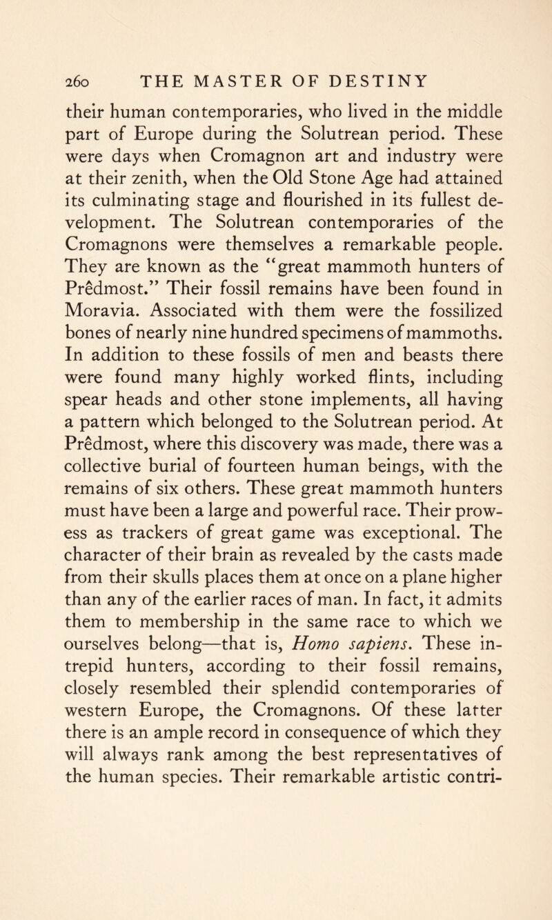 their human contemporaries, who lived in the middle part of Europe during the Solutrean period. These were days when Cromagnon art and industry were at their zenith, when the Old Stone Age had attained its culminating stage and flourished in its fullest de¬ velopment. The Solutrean contemporaries of the Cromagnons were themselves a remarkable people. They are known as the “great mammoth hunters of Predmost.” Their fossil remains have been found in Moravia. Associated with them were the fossilized bones of nearly nine hundred specimens of mammoths. In addition to these fossils of men and beasts there were found many highly worked flints, including spear heads and other stone implements, all having a pattern which belonged to the Solutrean period. At Predmost, where this discovery was made, there was a collective burial of fourteen human beings, with the remains of six others. These great mammoth hunters must have been a large and powerful race. Their prow¬ ess as trackers of great game was exceptional. The character of their brain as revealed by the casts made from their skulls places them at once on a plane higher than any of the earlier races of man. In fact, it admits them to membership in the same race to which we ourselves belong—that is, Homo sapiens. These in¬ trepid hunters, according to their fossil remains, closely resembled their splendid contemporaries of western Europe, the Cromagnons. Of these latter there is an ample record in consequence of which they will always rank among the best representatives of the human species. Their remarkable artistic contri-
