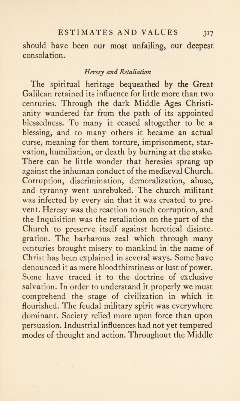 should have been our most unfailing, our deepest consolation. Heresy and Retaliation The spiritual heritage bequeathed by the Great Galilean retained its influence for little more than two centuries. Through the dark Middle Ages Christi¬ anity wandered far from the path of its appointed blessedness. To many it ceased altogether to be a blessing, and to many others it became an actual curse, meaning for them torture, imprisonment, star¬ vation, humiliation, or death by burning at the stake. There can be little wonder that heresies sprang up against the inhuman conduct of the mediaeval Church. Corruption, discrimination, demoralization, abuse, and tyranny went unrebuked. The church militant was infected by every sin that it was created to pre¬ vent. Heresy was the reaction to such corruption, and the Inquisition was the retaliation on the part of the Church to preserve itself against heretical disinte¬ gration. The barbarous zeal which through many centuries brought misery to mankind in the name of Christ has been explained in several ways. Some have denounced it as mere bloodthirstiness or lust of power. Some have traced it to the doctrine of exclusive salvation. In order to understand it properly we must comprehend the stage of civilization in which it flourished. The feudal military spirit was everywhere dominant. Society relied more upon force than upon persuasion. Industrial influences had not yet tempered modes of thought and action. Throughout the Middle