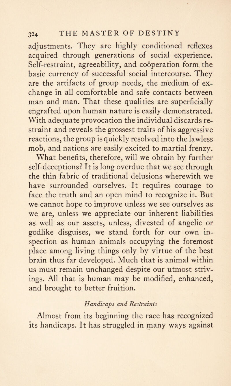 adjustments. They are highly conditioned reflexes acquired through generations of social experience. Self-restraint, agreeability, and cooperation form the basic currency of successful social intercourse. They are the artifacts of group needs, the medium of ex¬ change in all comfortable and safe contacts between man and man. That these qualities are superficially engrafted upon human nature is easily demonstrated. With adequate provocation the individual discards re¬ straint and reveals the grossest traits of his aggressive reactions, the group is quickly resolved into the lawless mob, and nations are easily excited to martial frenzy. What benefits, therefore, will we obtain by further self-deceptions? It is long overdue that we see through the thin fabric of traditional delusions wherewith we have surrounded ourselves. It requires courage to face the truth and an open mind to recognize it. But we cannot hope to improve unless we see ourselves as we are, unless we appreciate our inherent liabilities as well as our assets, unless, divested of angelic or godlike disguises, we stand forth for our own in¬ spection as human animals occupying the foremost place among living things only by virtue of the best brain thus far developed. Much that is animal within us must remain unchanged despite our utmost striv¬ ings. All that is human may be modified, enhanced, and brought to better fruition. Handicaps and Restraints Almost from its beginning the race has recognized its handicaps. It has struggled in many ways against