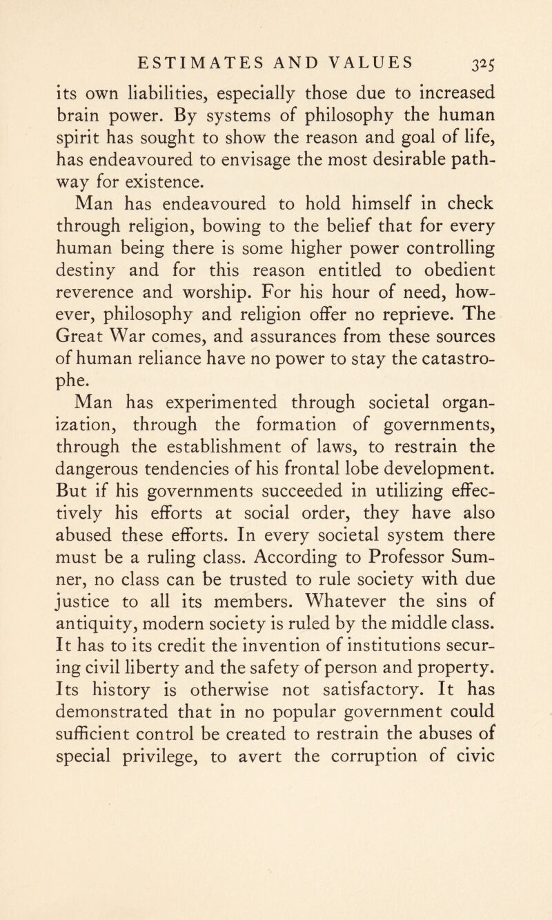 its own liabilities, especially those due to increased brain power. By systems of philosophy the human spirit has sought to show the reason and goal of life, has endeavoured to envisage the most desirable path¬ way for existence. Man has endeavoured to hold himself in check through religion, bowing to the belief that for every human being there is some higher power controlling destiny and for this reason entitled to obedient reverence and worship. For his hour of need, how¬ ever, philosophy and religion offer no reprieve. The Great War comes, and assurances from these sources of human reliance have no power to stay the catastro¬ phe. Man has experimented through societal organ¬ ization, through the formation of governments, through the establishment of laws, to restrain the dangerous tendencies of his frontal lobe development. But if his governments succeeded in utilizing effec¬ tively his efforts at social order, they have also abused these efforts. In every societal system there must be a ruling class. According to Professor Sum¬ ner, no class can be trusted to rule society with due justice to all its members. Whatever the sins of antiquity, modern society is ruled by the middle class. It has to its credit the invention of institutions secur¬ ing civil liberty and the safety of person and property. Its history is otherwise not satisfactory. It has demonstrated that in no popular government could sufficient control be created to restrain the abuses of special privilege, to avert the corruption of civic