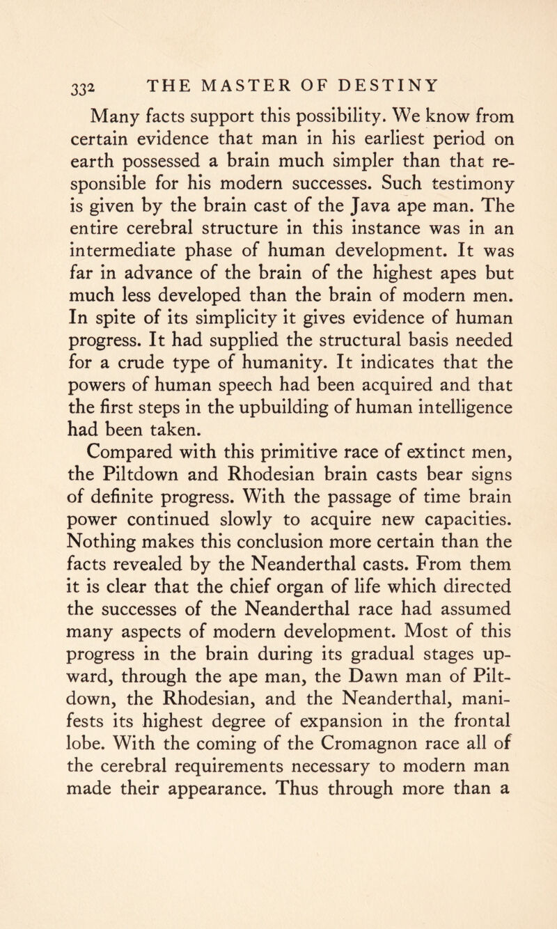 Many facts support this possibility. We know from certain evidence that man in his earliest period on earth possessed a brain much simpler than that re¬ sponsible for his modern successes. Such testimony is given by the brain cast of the Java ape man. The entire cerebral structure in this instance was in an intermediate phase of human development. It was far in advance of the brain of the highest apes but much less developed than the brain of modern men. In spite of its simplicity it gives evidence of human progress. It had supplied the structural basis needed for a crude type of humanity. It indicates that the powers of human speech had been acquired and that the first steps in the upbuilding of human intelligence had been taken. Compared with this primitive race of extinct men, the Piltdown and Rhodesian brain casts bear signs of definite progress. With the passage of time brain power continued slowly to acquire new capacities. Nothing makes this conclusion more certain than the facts revealed by the Neanderthal casts. From them it is clear that the chief organ of life which directed the successes of the Neanderthal race had assumed many aspects of modern development. Most of this progress in the brain during its gradual stages up¬ ward, through the ape man, the Dawn man of Pilt¬ down, the Rhodesian, and the Neanderthal, mani¬ fests its highest degree of expansion in the frontal lobe. With the coming of the Cromagnon race all of the cerebral requirements necessary to modern man made their appearance. Thus through more than a