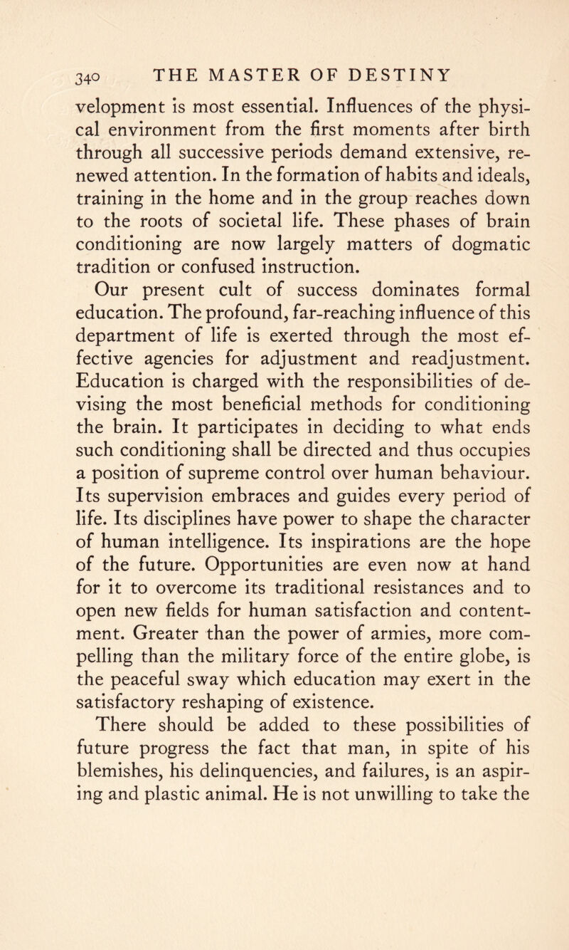 velopment is most essential. Influences of the physi¬ cal environment from the first moments after birth through all successive periods demand extensive, re¬ newed attention. In the formation of habits and ideals, training in the home and in the group reaches down to the roots of societal life. These phases of brain conditioning are now largely matters of dogmatic tradition or confused instruction. Our present cult of success dominates formal education. The profound, far-reaching influence of this department of life is exerted through the most ef¬ fective agencies for adjustment and readjustment. Education is charged with the responsibilities of de¬ vising the most beneficial methods for conditioning the brain. It participates in deciding to what ends such conditioning shall be directed and thus occupies a position of supreme control over human behaviour. Its supervision embraces and guides every period of life. Its disciplines have power to shape the character of human intelligence. Its inspirations are the hope of the future. Opportunities are even now at hand for it to overcome its traditional resistances and to open new fields for human satisfaction and content¬ ment. Greater than the power of armies, more com¬ pelling than the military force of the entire globe, is the peaceful sway which education may exert in the satisfactory reshaping of existence. There should be added to these possibilities of future progress the fact that man, in spite of his blemishes, his delinquencies, and failures, is an aspir¬ ing and plastic animal. He is not unwilling to take the