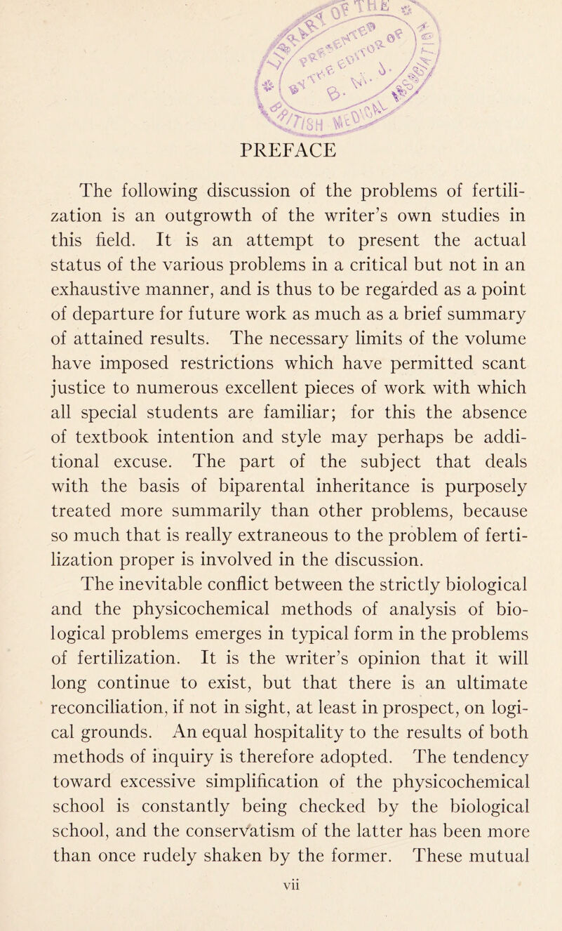 The following discussion of the problems of fertili- zation is an outgrowth of the writer’s own studies in this held. It is an attempt to present the actual status of the various problems in a critical but not in an exhaustive manner, and is thus to be regarded as a point of departure for future work as much as a brief summary of attained results. The necessary limits of the volume have imposed restrictions which have permitted scant justice to numerous excellent pieces of work with which all special students are familiar; for this the absence of textbook intention and style may perhaps be addi- tional excuse. The part of the subject that deals with the basis of biparental inheritance is purposely treated more summarily than other problems, because so much that is really extraneous to the problem of ferti- lization proper is involved in the discussion. The inevitable conflict between the strictly biological and the physicochemical methods of analysis of bio- logical problems emerges in typical form in the problems of fertilization. It is the writer’s opinion that it will long continue to exist, but that there is an ultimate reconciliation, if not in sight, at least in prospect, on logi- cal grounds. An equal hospitality to the results of both methods of inquiry is therefore adopted. The tendency toward excessive simplification of the physicochemical school is constantly being checked by the biological school, and the conservatism of the latter has been more than once rudely shaken by the former. These mutual Vll