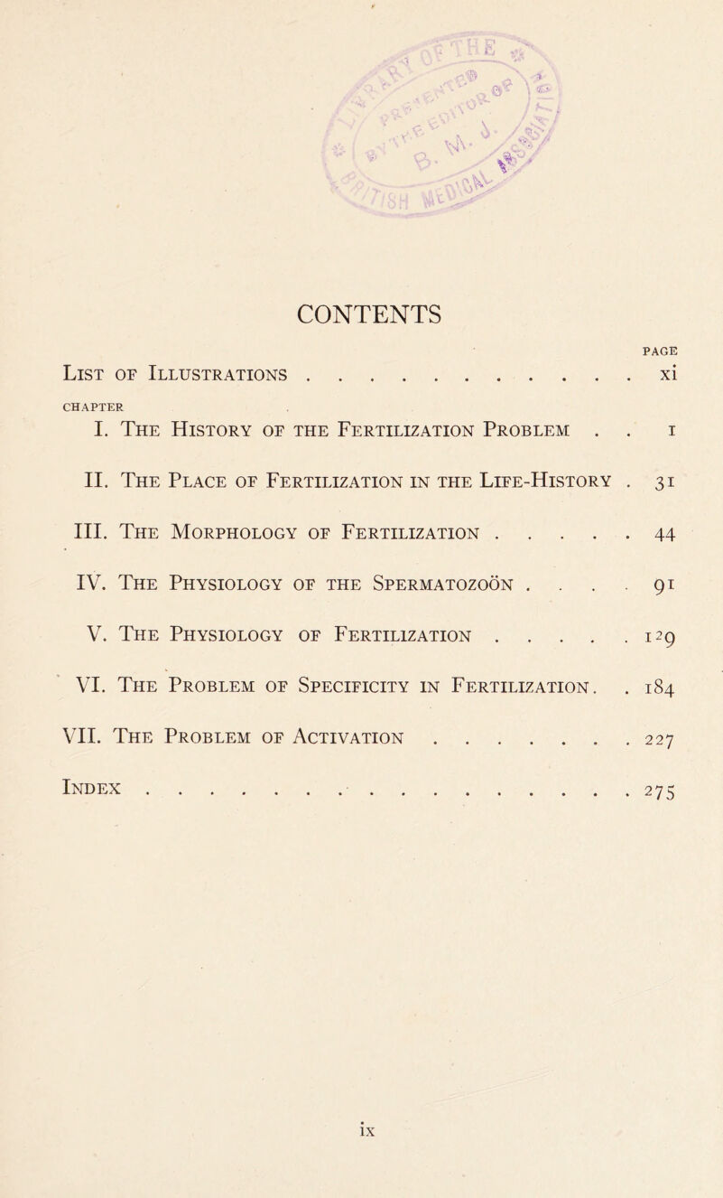 HE Vv cO * p, ^ \ A \ «£* „ / *«„., t \ /, >5''/ V ' kV^- / Sri CONTENTS PAGE List of Illustrations xi CHAPTER I. The History of the Fertilization Problem . . i II. The Place of Fertilization in the Life-History . 31 III. The Morphology of Fertilization 44 IV. The Physiology of the Spermatozoon . . . 91 V. The Physiology of Fertilization 129 VI. The Problem of Specificity in Fertilization. . 184 VII. The Problem of Activation 227 Index 275