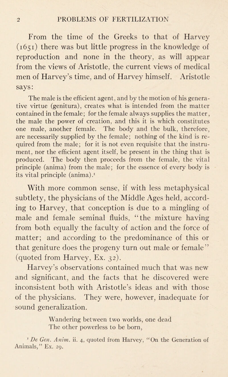 From the time of the Greeks to that of Harvey (1651) there was but little progress in the knowledge of reproduction and none in the theory, as will appear from the views of Aristotle, the current views of medical men of Harvey’s time, and of Harvey himself. Aristotle says: The male is the efficient agent, and by the motion of his genera- tive virtue (genitura), creates what is intended from the matter contained in the female; for the female always supplies the matter, the male the power of creation, and this it is which constitutes one male, another female. The body and the bulk, therefore, are necessarily supplied by the female; nothing of the kind is re- quired from the male; for it is not even requisite that the instru- ment, nor the efficient agent itself, be present in the thing that is produced. The body then proceeds from the female, the vital principle (anima) from the male; for the essence of every body is its vital principle (anima) / With more common sense, if with less metaphysical subtlety, the physicians of the Middle Ages held, accord- ing to Harvey, that conception is due to a mingling of male and female seminal fluids, “the mixture having from both equally the faculty of action and the force of matter; and according to the predominance of this or that geniture does the progeny turn out male or female” (quoted from Harvey, Ex. 32). Flarvey’s observations contained much that was new and significant, and the facts that he discovered were inconsistent both with Aristotle’s ideas and with those of the physicians. They were, however, inadequate for sound generalization. Wandering between two worlds, one dead The other powerless to be born, 1 De Gen. Anim. ii. 4, quoted from Harvey, “On the Generation of Animals,” Ex. 29.