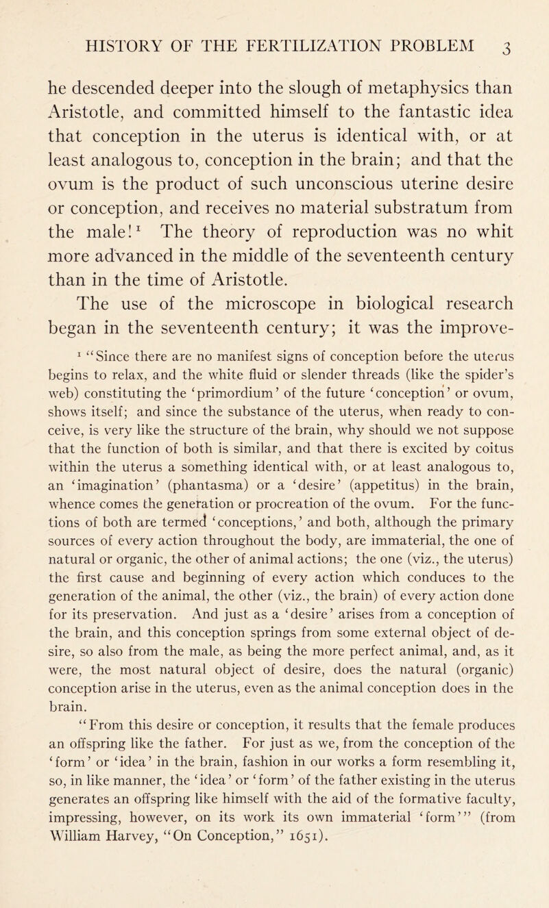 he descended deeper into the slough of metaphysics than Aristotle, and committed himself to the fantastic idea that conception in the uterus is identical with, or at least analogous to, conception in the brain; and that the ovum is the product of such unconscious uterine desire or conception, and receives no material substratum from the male!1 The theory of reproduction was no whit more advanced in the middle of the seventeenth century than in the time of Aristotle. The use of the microscope in biological research began in the seventeenth century; it was the improve- 1 “ Since there are no manifest signs of conception before the uterus begins to relax, and the white fluid or slender threads (like the spider’s web) constituting the ‘primordium’ of the future ‘conception’ or ovum, shows itself; and since the substance of the uterus, when ready to con- ceive, is very like the structure of the brain, why should we not suppose that the function of both is similar, and that there is excited by coitus within the uterus a something identical with, or at least analogous to, an ‘imagination’ (phantasma) or a ‘desire’ (appetitus) in the brain, whence comes the generation or procreation of the ovum. For the func- tions of both are termed ‘conceptions,’ and both, although the primary sources of every action throughout the body, are immaterial, the one of natural or organic, the other of animal actions; the one (viz., the uterus) the first cause and beginning of every action which conduces to the generation of the animal, the other (viz., the brain) of every action done for its preservation. And just as a ‘desire’ arises from a conception of the brain, and this conception springs from some external object of de- sire, so also from the male, as being the more perfect animal, and, as it were, the most natural object of desire, does the natural (organic) conception arise in the uterus, even as the animal conception does in the brain. “From this desire or conception, it results that the female produces an offspring like the father. For just as we, from the conception of the ‘form’ or ‘idea’ in the brain, fashion in our works a form resembling it, so, in like manner, the ‘idea’ or ‘form’ of the father existing in the uterus generates an offspring like himself with the aid of the formative faculty, impressing, however, on its work its own immaterial ‘form’” (from William Harvey, “On Conception,” 1651).