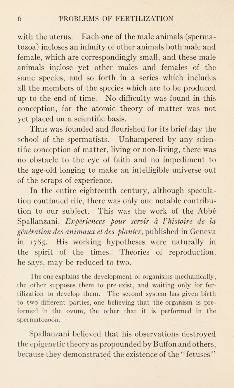 with the uterus. Each one of the male animals (sperma- tozoa) incloses an infinity of other animals both male and female, which are correspondingly small, and these male animals inclose yet other males and females of the same species, and so forth in a series which includes all the members of the species which are to be produced up to the end of time. No difficulty was found in this conception, for the atomic theory of matter was not yet placed on a scientific basis. Thus was founded and flourished for its brief day the school of the spermatists. Unhampered by any scien- tific conception of matter, living or non-living, there was no obstacle to the eye of faith and no impediment to the age-old longing to make an intelligible universe out of the scraps of experience. In the entire eighteenth century, although specula- tion continued rife, there was only one notable contribu- tion to our subject. This was the work of the Abbe Spallanzani, Experiences pour servir a Vhistoire de la generation des animaux et des plantes, published in Geneva in 1785. His working hypotheses were naturally in the spirit of the times. Theories of reproduction, he says, may be reduced to two. The one explains the development of organisms mechanically, the other supposes them to pre-exist, and waiting only for fer- tilization to develop them. The second system has given birth to two different parties, one believing that the organism is pre- formed in the ovum, the other that it is performed in the spermatozoon. Spallanzani believed that his observations destroyed the epigenetic theory as propounded by Buffon and others, because they demonstrated the existence of the “ fetuses ”