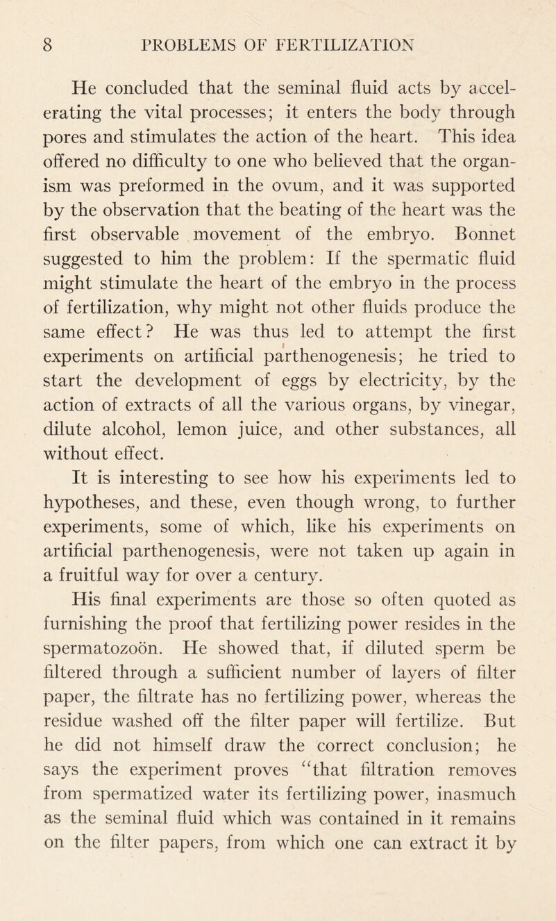 He concluded that the seminal fluid acts by accel- erating the vital processes; it enters the body through pores and stimulates the action of the heart. This idea offered no difficulty to one who believed that the organ- ism was preformed in the ovum, and it was supported by the observation that the beating of the heart was the first observable movement of the embryo. Bonnet suggested to him the problem: If the spermatic fluid might stimulate the heart of the embryo in the process of fertilization, why might not other fluids produce the same effect ? He was thus led to attempt the first experiments on artificial parthenogenesis; he tried to start the development of eggs by electricity, by the action of extracts of all the various organs, by vinegar, dilute alcohol, lemon juice, and other substances, all without effect. It is interesting to see how his experiments led to hypotheses, and these, even though wrong, to further experiments, some of which, like his experiments on artificial parthenogenesis, were not taken up again in a fruitful way for over a century. His final experiments are those so often quoted as furnishing the proof that fertilizing power resides in the spermatozoon. He showed that, if diluted sperm be filtered through a sufficient number of layers of filter paper, the filtrate has no fertilizing power, whereas the residue washed off the filter paper will fertilize. But he did not himself draw the correct conclusion; he says the experiment proves “that filtration removes from spermatized water its fertilizing power, inasmuch as the seminal fluid which was contained in it remains on the filter papers, from which one can extract it by