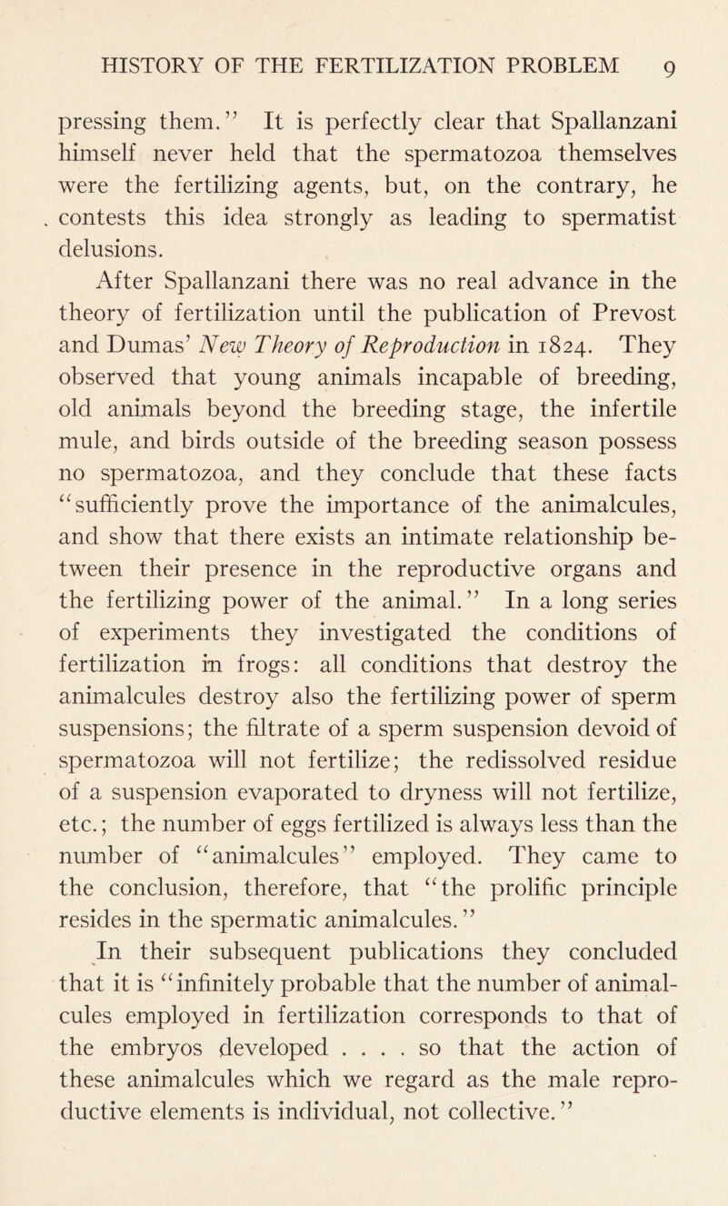 pressing them.” It is perfectly clear that Spallanzani himself never held that the spermatozoa themselves were the fertilizing agents, but, on the contrary, he contests this idea strongly as leading to spermatist delusions. After Spallanzani there was no real advance in the theory of fertilization until the publication of Prevost and Dumas’ New Theory of Reproduction in 1824. They observed that young animals incapable of breeding, old animals beyond the breeding stage, the infertile mule, and birds outside of the breeding season possess no spermatozoa, and they conclude that these facts “ sufficiently prove the importance of the animalcules, and show that there exists an intimate relationship be- tween their presence in the reproductive organs and the fertilizing power of the animal.” In a long series of experiments they investigated the conditions of fertilization in frogs: all conditions that destroy the animalcules destroy also the fertilizing power of sperm suspensions; the filtrate of a sperm suspension devoid of spermatozoa will not fertilize; the redissolved residue of a suspension evaporated to dryness will not fertilize, etc.; the number of eggs fertilized is always less than the number of “ animalcules ” employed. They came to the conclusion, therefore, that “the prolific principle resides in the spermatic animalcules. ” In their subsequent publications they concluded that it is “infinitely probable that the number of animal- cules employed in fertilization corresponds to that of the embryos developed .... so that the action of these animalcules which we regard as the male repro- ductive elements is individual, not collective.”