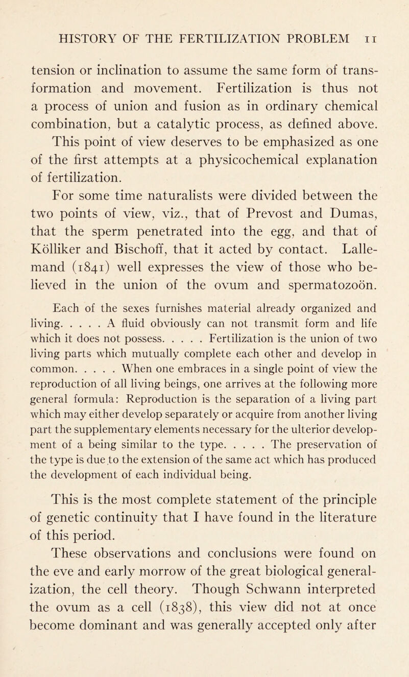 tension or inclination to assume the same form of trans- formation and movement. Fertilization is thus not a process of union and fusion as in ordinary chemical combination, but a catalytic process, as defined above. This point of view deserves to be emphasized as one of the first attempts at a physicochemical explanation of fertilization. For some time naturalists were divided between the two points of view, viz., that of Prevost and Dumas, that the sperm penetrated into the egg, and that of Kolliker and Bischoff, that it acted by contact. Lalle- mand (1841) well expresses the view of those who be- lieved in the union of the ovum and spermatozoon. Each of the sexes furnishes material already organized and living A fluid obviously can not transmit form and life which it does not possess Fertilization is the union of two living parts which mutually complete each other and develop in common When one embraces in a single point of view the reproduction of all living beings, one arrives at the following more general formula: Reproduction is the separation of a living part which may either develop separately or acquire from another living part the supplementary elements necessary for the ulterior develop- ment of a being similar to the type The preservation of the type is due to the extension of the same act which has produced the development of each individual being. This is the most complete statement of the principle of genetic continuity that I have found in the literature of this period. These observations and conclusions were found on the eve and early morrow of the great biological general- ization, the cell theory. Though Schwann interpreted the ovum as a cell (1838), this view did not at once become dominant and was generally accepted only after