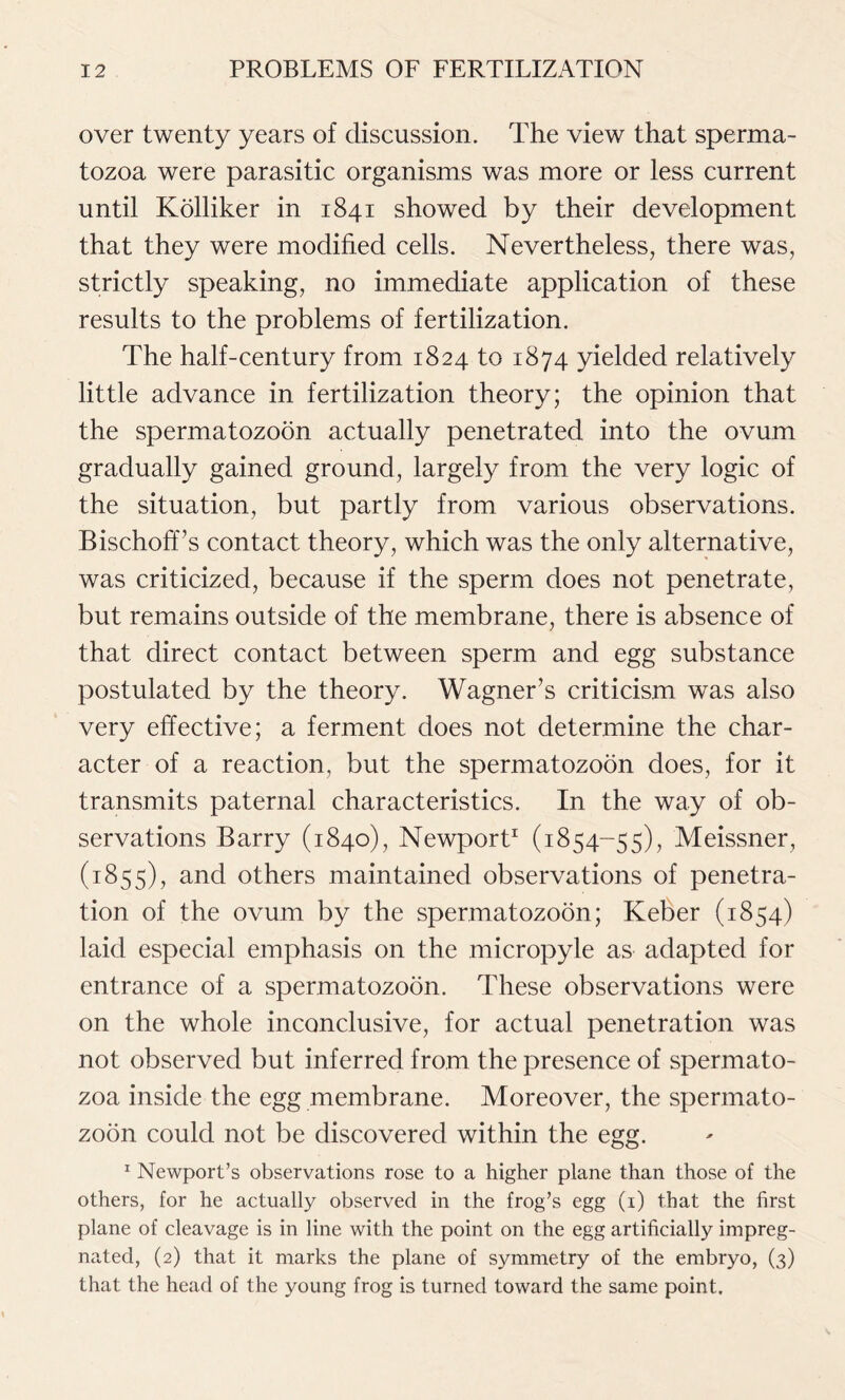 over twenty years of discussion. The view that sperma- tozoa were parasitic organisms was more or less current until Kolliker in 1841 showed by their development that they were modified cells. Nevertheless, there was, strictly speaking, no immediate application of these results to the problems of fertilization. The half-century from 1824 to 1874 yielded relatively little advance in fertilization theory; the opinion that the spermatozoon actually penetrated into the ovum gradually gained ground, largely from the very logic of the situation, but partly from various observations. Bischoff’s contact theory, which was the only alternative, was criticized, because if the sperm does not penetrate, but remains outside of the membrane, there is absence of that direct contact between sperm and egg substance postulated by the theory. Wagner’s criticism was also very effective; a ferment does not determine the char- acter of a reaction, but the spermatozoon does, for it transmits paternal characteristics. In the way of ob- servations Barry (1840), Newport1 (1854-55), Meissner, (1855), and others maintained observations of penetra- tion of the ovum by the spermatozoon; Keber (1854) laid especial emphasis on the micropyle as adapted for entrance of a spermatozoon. These observations were on the whole inconclusive, for actual penetration was not observed but inferred from the presence of spermato- zoa inside the egg membrane. Moreover, the spermato- zoon could not be discovered within the egg. 1 Newport’s observations rose to a higher plane than those of the others, for he actually observed in the frog’s egg (1) that the first plane of cleavage is in line with the point on the egg artificially impreg- nated, (2) that it marks the plane of symmetry of the embryo, (3) that the head of the young frog is turned toward the same point.