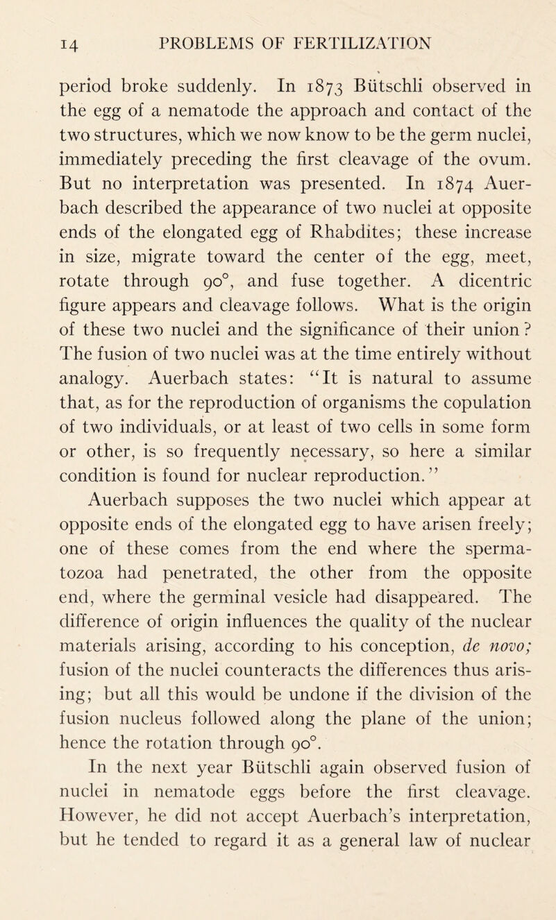 period broke suddenly. In 1873 Biitschli observed in the egg of a nematode the approach and contact of the two structures, which we now know to be the germ nuclei, immediately preceding the first cleavage of the ovum. But no interpretation was presented. In 1874 Auer- bach described the appearance of two nuclei at opposite ends of the elongated egg of Rhabdites; these increase in size, migrate toward the center of the egg, meet, rotate through 90°, and fuse together. A dicentric figure appears and cleavage follows. What is the origin of these two nuclei and the significance of their union ? The fusion of two nuclei was at the time entirely without analogy. Auerbach states: “It is natural to assume that, as for the reproduction of organisms the copulation of two individuals, or at least of two cells in some form or other, is so frequently necessary, so here a similar condition is found for nuclear reproduction. ” Auerbach supposes the two nuclei which appear at opposite ends of the elongated egg to have arisen freely; one of these comes from the end where the sperma- tozoa had penetrated, the other from the opposite end, where the germinal vesicle had disappeared. The difference of origin influences the quality of the nuclear materials arising, according to his conception, de novo; fusion of the nuclei counteracts the differences thus aris- ing; but all this would be undone if the division of the fusion nucleus followed along the plane of the union; hence the rotation through 90°. In the next year Biitschli again observed fusion of nuclei in nematode eggs before the flrst cleavage. However, he did not accept Auerbach’s interpretation, but he tended to regard it as a general law of nuclear