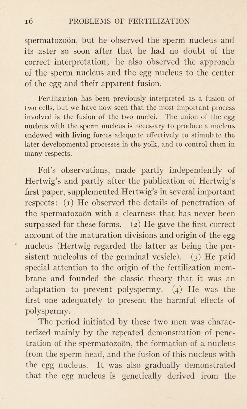 spermatozoon, but he observed the sperm nucleus and its aster so soon after that he had no doubt of the correct interpretation; he also observed the approach of the sperm nucleus and the egg nucleus to the center of the egg and their apparent fusion. Fertilization has been previously interpreted as a fusion of two cells, but we have now seen that the most important process involved is the fusion of the two nuclei. The union of the egg nucleus with the sperm nucleus is necessary to produce a nucleus endowed with living forces adequate effectively to stimulate the later developmental processes in the yolk, and to control them in many respects. Fobs observations, made partly independently of Hertwig’s and partly after the publication of Hertwig’s first paper, supplemented Hertwig’s in several important respects: (i) He observed the details of penetration of the spermatozoon with a clearness that has never been surpassed for these forms. (2) He gave the first correct account of the maturation divisions and origin of the egg nucleus (Hertwig regarded the latter as being the per- sistent nucleolus of the germinal vesicle). (3) He paid special attention to the origin of the fertilization mem- brane and founded the classic theory that it was an adaptation to prevent polyspermy. (4) He was the first one adequately to present the harmful effects of polyspermy. The period initiated by these two men was charac- terized mainly by the repeated demonstration of pene- tration of the spermatozoon, the formation of a nucleus from the sperm head, and the fusion of this nucleus with the egg nucleus. It was also gradually demonstrated that the egg nucleus is genetically derived from the