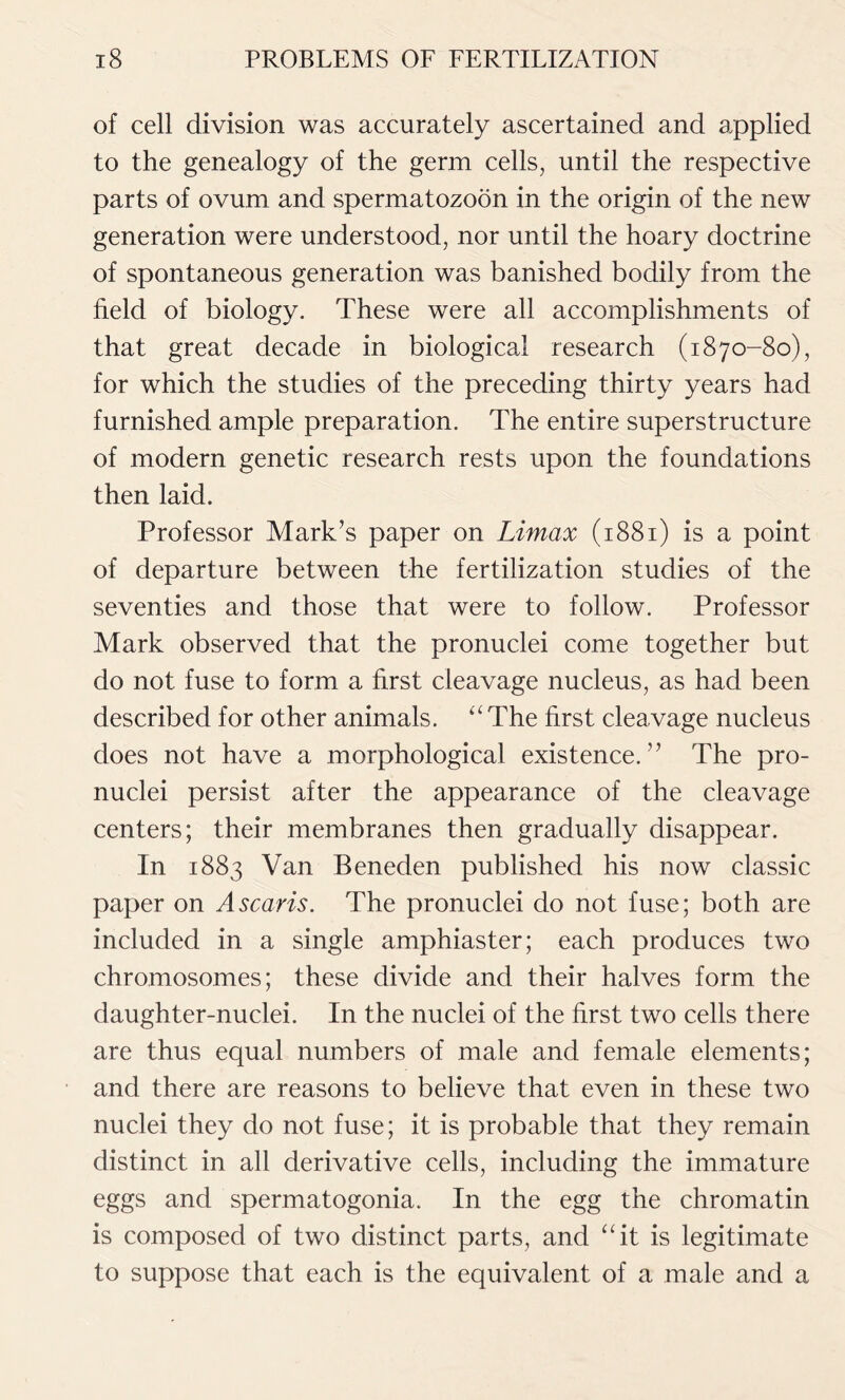 of cell division was accurately ascertained and applied to the genealogy of the germ cells, until the respective parts of ovum and spermatozoon in the origin of the new generation were understood, nor until the hoary doctrine of spontaneous generation was banished bodily from the field of biology. These were all accomplishments of that great decade in biological research (1870-80), for which the studies of the preceding thirty years had furnished ample preparation. The entire superstructure of modern genetic research rests upon the foundations then laid. Professor Mark’s paper on Limax (1881) is a point of departure between the fertilization studies of the seventies and those that were to follow. Professor Mark observed that the pronuclei come together but do not fuse to form a first cleavage nucleus, as had been described for other animals. ‘‘The first cleavage nucleus does not have a morphological existence.” The pro- nuclei persist after the appearance of the cleavage centers; their membranes then gradually disappear. In 1883 Van Beneden published his now classic paper on A scans. The pronuclei do not fuse; both are included in a single amphiaster; each produces two chromosomes; these divide and their halves form the daughter-nuclei. In the nuclei of the first two cells there are thus equal numbers of male and female elements; and there are reasons to believe that even in these two nuclei they do not fuse; it is probable that they remain distinct in all derivative cells, including the immature eggs and spermatogonia. In the egg the chromatin is composed of two distinct parts, and “it is legitimate to suppose that each is the equivalent of a male and a