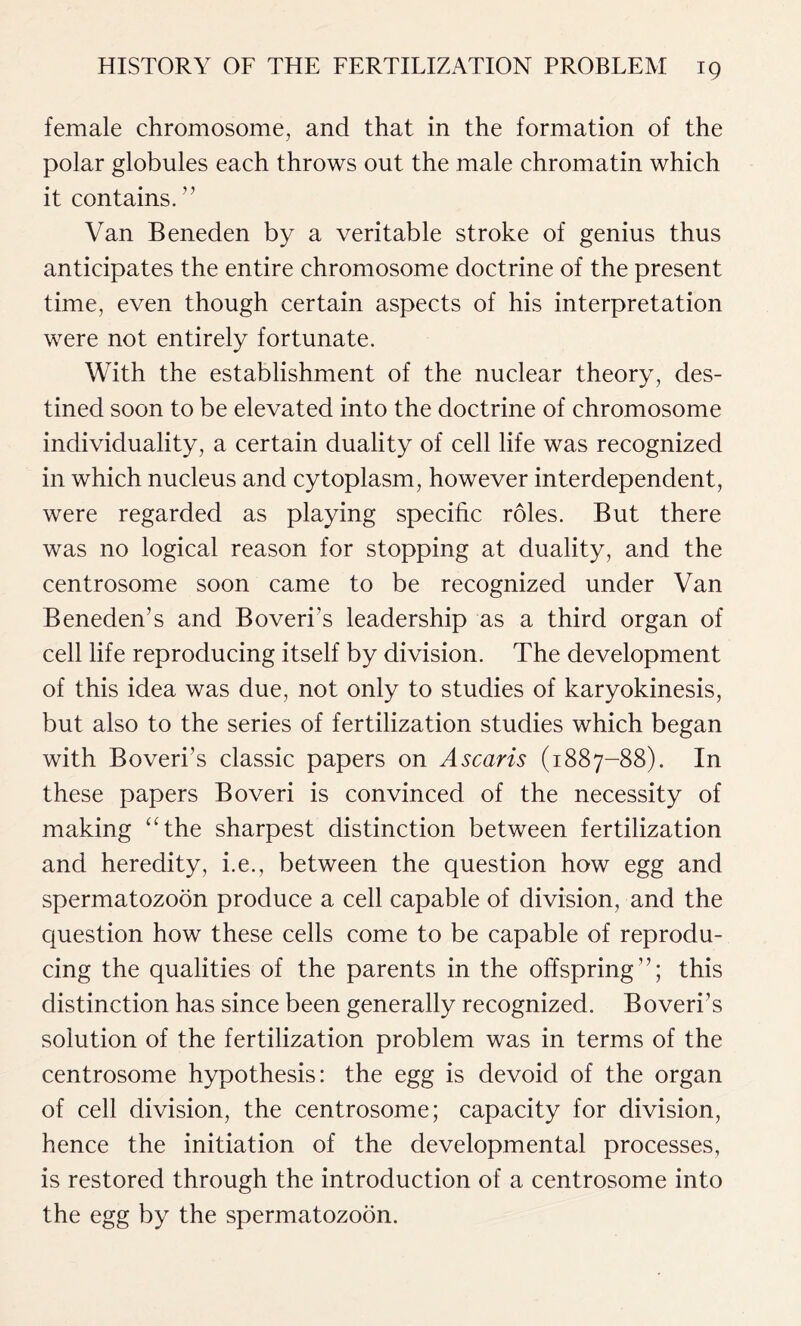 female chromosome, and that in the formation of the polar globules each throws out the male chromatin which it contains. ” Van Beneden by a veritable stroke of genius thus anticipates the entire chromosome doctrine of the present time, even though certain aspects of his interpretation were not entirely fortunate. With the establishment of the nuclear theory, des- tined soon to be elevated into the doctrine of chromosome individuality, a certain duality of cell life was recognized in which nucleus and cytoplasm, however interdependent, were regarded as playing specific roles. But there was no logical reason for stopping at duality, and the centrosome soon came to be recognized under Van Beneden’s and Boveri’s leadership as a third organ of cell life reproducing itself by division. The development of this idea was due, not only to studies of karyokinesis, but also to the series of fertilization studies which began with Boveri’s classic papers on Ascaris (1887-88). In these papers Boveri is convinced of the necessity of making “the sharpest distinction between fertilization and heredity, i.e., between the question how egg and spermatozoon produce a cell capable of division, and the question how these cells come to be capable of reprodu- cing the qualities of the parents in the offspring”; this distinction has since been generally recognized. Boveri’s solution of the fertilization problem was in terms of the centrosome hypothesis: the egg is devoid of the organ of cell division, the centrosome; capacity for division, hence the initiation of the developmental processes, is restored through the introduction of a centrosome into the egg by the spermatozoon.