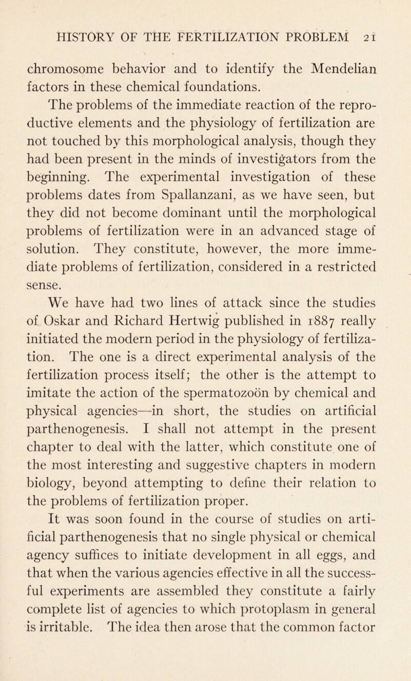 chromosome behavior and to identify the Mendelian factors in these chemical foundations. The problems of the immediate reaction of the repro- ductive elements and the physiology of fertilization are not touched by this morphological analysis, though they had been present in the minds of investigators from the beginning. The experimental investigation of these problems dates from Spallanzani, as we have seen, but they did not become dominant until the morphological problems of fertilization were in an advanced stage of solution. They constitute, however, the more imme- diate problems of fertilization, considered in a restricted sense. We have had two lines of attack since the studies « of Oskar and Richard Hertwig published in 1887 really initiated the modern period in the physiology of fertiliza- tion. The one is a direct experimental analysis of the fertilization process itself; the other is the attempt to imitate the action of the spermatozoon by chemical and physical agencies—in short, the studies on artificial parthenogenesis. I shall not attempt in the present chapter to deal with the latter, which constitute one of the most interesting and suggestive chapters in modern biology, beyond attempting to define their relation to the problems of fertilization proper. It was soon found in the course of studies on arti- ficial parthenogenesis that no single physical or chemical agency suffices to initiate development in all eggs, and that when the various agencies effective in all the success- ful experiments are assembled they constitute a fairly complete list of agencies to which protoplasm in general is irritable. The idea then arose that the common factor