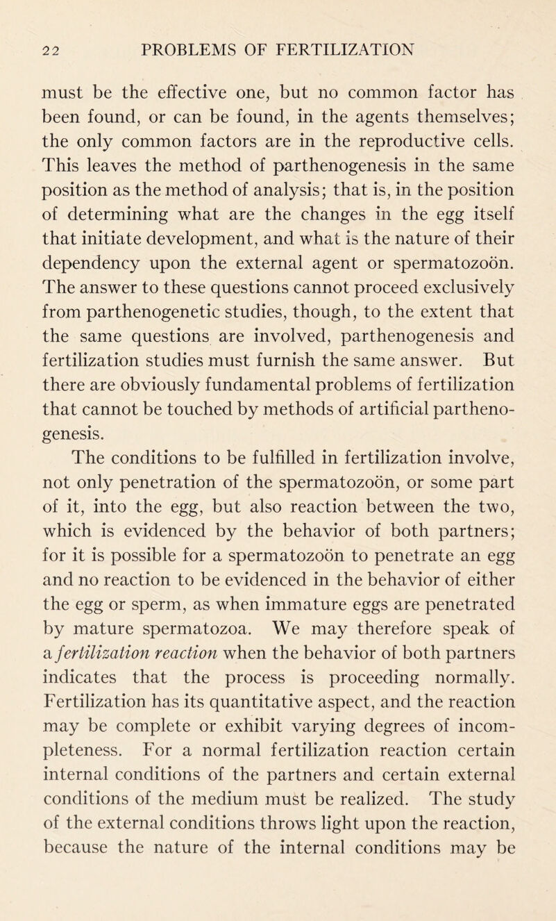 must be the effective one, but no common factor has been found, or can be found, in the agents themselves; the only common factors are in the reproductive cells. This leaves the method of parthenogenesis in the same position as the method of analysis; that is, in the position of determining what are the changes in the egg itself that initiate development, and what is the nature of their dependency upon the external agent or spermatozoon. The answer to these questions cannot proceed exclusively from parthenogenetic studies, though, to the extent that the same questions are involved, parthenogenesis and fertilization studies must furnish the same answer. But there are obviously fundamental problems of fertilization that cannot be touched by methods of artificial partheno- genesis. The conditions to be fulfilled in fertilization involve, not only penetration of the spermatozoon, or some part of it, into the egg, but also reaction between the two, which is evidenced by the behavior of both partners; for it is possible for a spermatozoon to penetrate an egg and no reaction to be evidenced in the behavior of either the egg or sperm, as when immature eggs are penetrated by mature spermatozoa. We may therefore speak of a fertilization reaction when the behavior of both partners indicates that the process is proceeding normally. Fertilization has its quantitative aspect, and the reaction may be complete or exhibit varying degrees of incom- pleteness. For a normal fertilization reaction certain internal conditions of the partners and certain external conditions of the medium must be realized. The study of the external conditions throws light upon the reaction, because the nature of the internal conditions may be