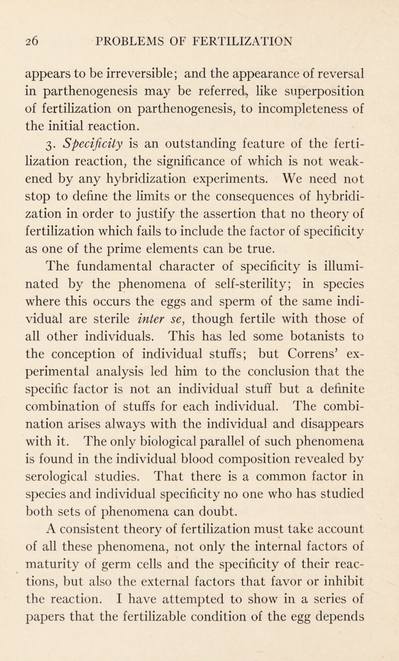 appears to be irreversible; and the appearance of reversal in parthenogenesis may be referred, like superposition of fertilization on parthenogenesis, to incompleteness of the initial reaction. 3. Specificity is an outstanding feature of the ferti- lization reaction, the significance of which is not weak- ened by any hybridization experiments. We need not stop to define the limits or the consequences of hybridi- zation in order to justify the assertion that no theory of fertilization which fails to include the factor of specificity as one of the prime elements can be true. The fundamental character of specificity is illumi- nated by the phenomena of self-sterility; in species where this occurs the eggs and sperm of the same indi- vidual are sterile inter se, though fertile with those of all other individuals. This has led some botanists to the conception of individual stuffs; but Correns’ ex- perimental analysis led him to the conclusion that the specific factor is not an individual stuff but a definite combination of stuffs for each individual. The combi- nation arises always with the individual and disappears with it. The only biological parallel of such phenomena is found in the individual blood composition revealed by serological studies. That there is a common factor in species and individual specificity no one who has studied both sets of phenomena can doubt. A consistent theory of fertilization must take account of all these phenomena, not only the internal factors of maturity of germ cells and the specificity of their reac- tions, but also the external factors that favor or inhibit the reaction. I have attempted to show in a series of papers that the fertilizable condition of the egg depends