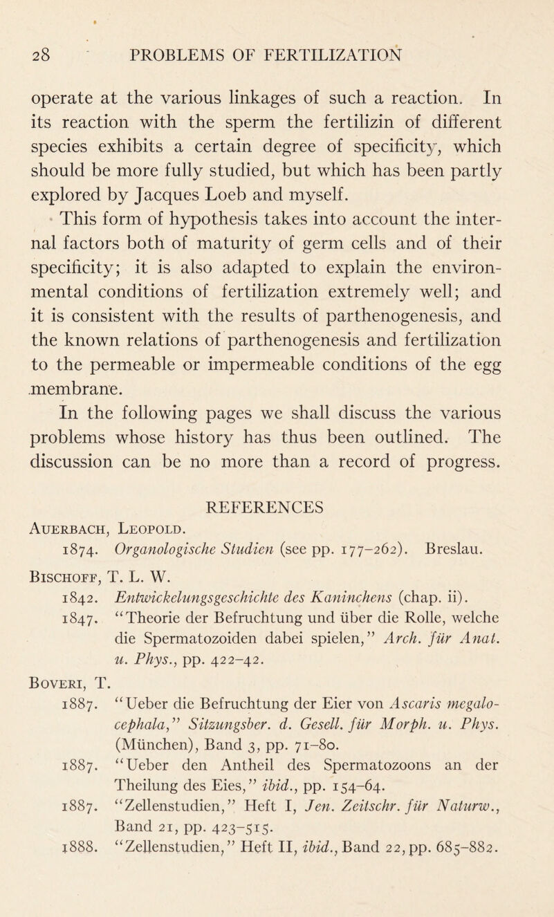 operate at the various linkages of such a reaction. In its reaction with the sperm the fertilizin of different species exhibits a certain degree of specificity, which should be more fully studied, but which has been partly explored by Jacques Loeb and myself. This form of hypothesis takes into account the inter- nal factors both of maturity of germ cells and of their specificity; it is also adapted to explain the environ- mental conditions of fertilization extremely well; and it is consistent with the results of parthenogenesis, and the known relations of parthenogenesis and fertilization to the permeable or impermeable conditions of the egg membrane. In the following pages we shall discuss the various problems whose history has thus been outlined. The discussion can be no more than a record of progress. REFERENCES Auerbach, Leopold. 1874. Organologische Studien (see pp. 177-262). Breslau. Bischoff, T. L. W. 1842. Entwickelungsgeschichtc des Kaninchens (chap. ii). 1847. “Theorie der Befruchtung und liber die Rolle, welclie die Spermatozoiden dabei spielen,” Arch, fur Anat. u. Phys., pp. 422-42. Boveri, T. 1887. “Ueber die Befruchtung der Eier von Ascaris megalo- cephala,” Sitzungsber. d. Gesell. fur Morph, u. Phys. (Mlinchen), Band 3, pp. 71-80. 1887. “Ueber den Antheil des Spermatozoons an der Theilung des Eies,” ibid., pp. 154-64. 1887. “Zellenstudien,” Heft I, Jen. Zeitschr. filr Naturw., Band 21, pp. 423-515- j888. “Zellenstudien, ” Heft II, ibid., Band 22, pp. 685-882.