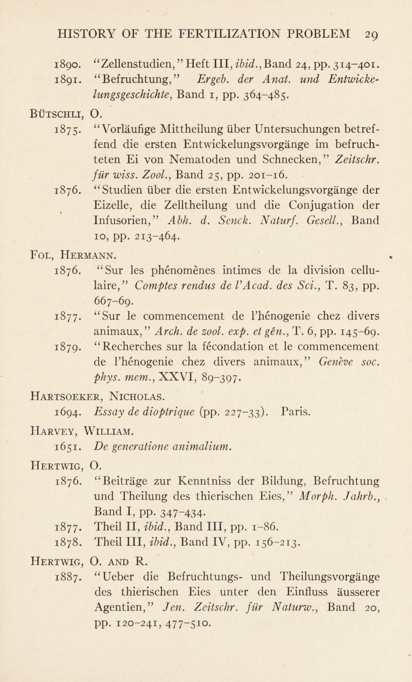 1890. “Zellenstudien, ” Heft III, ibid., Band 24, pp. 314-401. 1891. “Befruchtung,” Ergeb. der Anat. und Entwicke- lungs geschichte, Band 1, pp. 364-485. Butschli, O. 1875. “Vorlaufige Mittheilung liber Untersuchungen betref- fend die ersten Entwickelungsvorgange im befruch- teten Ei von Nematoden und Schnecken, ” Zeitschr. fiir wiss. Zool., Band 25, pp. 201-16. 1876. “Studien liber die ersten Entwickelungsvorgange der Eizelle, die Zelltheilung und die Conjugation der Infusorien,” Abh. d. Senck. Naturf. Gesell., Band 10, pp. 213-464. Fol, Hermann. 1876. “Sur les phenomenes intimes de la division cellu- laire,” Comptes rendus de VAcad. des Sci., T. 83, pp. 667-69. 1877. “Sur le commencement de PJienogenie chez divers animaux,” Arch, de zool. exp. et gen., T. 6, pp. 145-69. 1879. “Recherches sur la fecondation et le commencement de Fhenogenie chez divers animaux, ” Geneve soc. phys. mem., XXVI, 89-397. Hartsoeker, Nicholas. 1694. Essay de dioptrique (pp. 227-33). Paris. PIarvey, William. 1651. De generatione animalium. Hertwig, O. 1876. “Beitrage zur Kenntniss der Bildung, Befruchtung und Theilung des thierischen Eies, ” Morph. Jahrb., Band I, pp. 347“434- 1877. Theil II, ibid., Band III, pp. 1-86. 1878. Theil III, ibid., Band IV, pp. 156-213. Hertwig, 0. and R. 1887. “Ueber die Befruchtungs- und Theilungsvorgange des thierischen Eies unter den Einfluss ausserer Agentien,” Jen. Zeitschr. fiir Naturw., Band 20, pp. 120-241, 477-510.