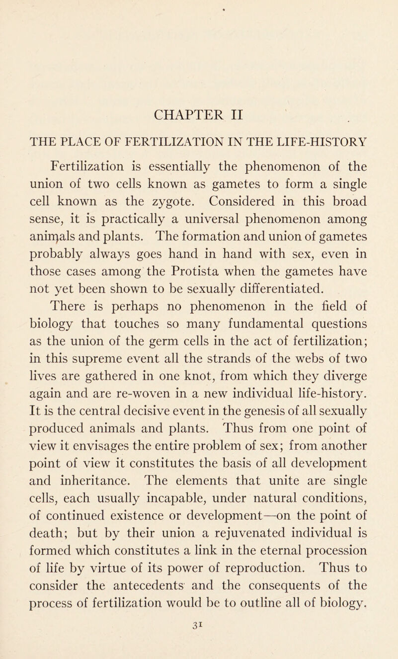 CHAPTER II THE PLACE OF FERTILIZATION IN THE LIFE-HISTORY Fertilization is essentially the phenomenon of the union of two cells known as gametes to form a single cell known as the zygote. Considered in this broad sense, it is practically a universal phenomenon among anirpals and plants. The formation and union of gametes probably always goes hand in hand with sex, even in those cases among the Protista when the gametes have not yet been shown to be sexually differentiated. There is perhaps no phenomenon in the field of biology that touches so many fundamental questions as the union of the germ cells in the act of fertilization; in this supreme event all the strands of the webs of two lives are gathered in one knot, from which they diverge again and are re-woven in a new individual life-history. It is the central decisive event in the genesis of all sexually produced animals and plants. Thus from one point of view it envisages the entire problem of sex; from another point of view it constitutes the basis of all development and inheritance. The elements that unite are single cells, each usually incapable, under natural conditions, of continued existence or development—on the point of death; but by their union a rejuvenated individual is formed which constitutes a link in the eternal procession of life by virtue of its power of reproduction. Thus to consider the antecedents and the consequents of the process of fertilization would be to outline all of biology.