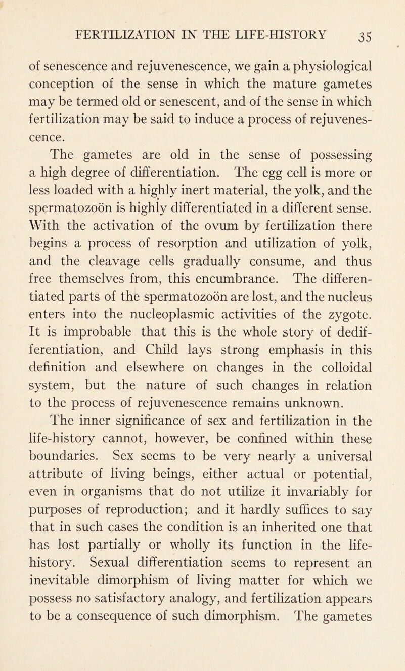 of senescence and rejuvenescence, we gain a physiological conception of the sense in which the mature gametes may be termed old or senescent, and of the sense in which fertilization may be said to induce a process of rejuvenes- cence. The gametes are old in the sense of possessing a high degree of differentiation. The egg cell is more or less loaded with a highly inert material, the yolk, and the spermatozoon is highly differentiated in a different sense. With the activation of the ovum by fertilization there begins a process of resorption and utilization of yolk, and the cleavage cells gradually consume, and thus free themselves from, this encumbrance. The differen- tiated parts of the spermatozoon are lost, and the nucleus enters into the nucleoplasmic activities of the zygote. It is improbable that this is the whole story of dedif- ferentiation, and Child lays strong emphasis in this definition and elsewhere on changes in the colloidal system, but the nature of such changes in relation to the process of rejuvenescence remains unknown. The inner significance of sex and fertilization in the life-history cannot, however, be confined within these boundaries. Sex seems to be very nearly a universal attribute of living beings, either actual or potential, even in organisms that do not utilize it invariably for purposes of reproduction; and it hardly suffices to say that in such cases the condition is an inherited one that has lost partially or wholly its function in the life- history. Sexual differentiation seems to represent an inevitable dimorphism of living matter for which we possess no satisfactory analogy, and fertilization appears to be a consequence of such dimorphism. The gametes