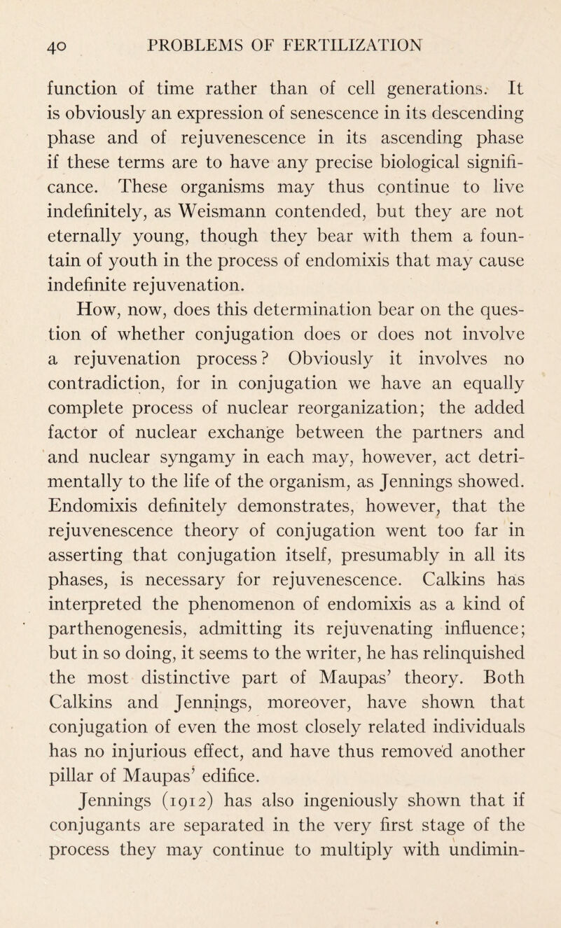 function of time rather than of cell generations. It is obviously an expression of senescence in its descending phase and of rejuvenescence in its ascending phase if these terms are to have any precise biological signifi- cance. These organisms may thus continue to live indefinitely, as Weismann contended, but they are not eternally young, though they bear with them a foun- tain of youth in the process of endomixis that may cause indefinite rejuvenation. How, now, does this determination bear on the ques- tion of whether conjugation does or does not involve a rejuvenation process ? Obviously it involves no contradiction, for in conjugation we have an equally complete process of nuclear reorganization; the added factor of nuclear exchange between the partners and and nuclear syngamy in each may, however, act detri- mentally to the life of the organism, as Jennings showed. Endomixis definitely demonstrates, however, that the rejuvenescence theory of conjugation went too far in asserting that conjugation itself, presumably in all its phases, is necessary for rejuvenescence. Calkins has interpreted the phenomenon of endomixis as a kind of parthenogenesis, admitting its rejuvenating influence; but in so doing, it seems to the writer, he has relinquished the most distinctive part of Maupas’ theory. Both Calkins and Jennings, moreover, have shown that conjugation of even the most closely related individuals has no injurious effect, and have thus removed another pillar of Maupas’ edifice. Jennings (1912) has also ingeniously shown that if conjugants are separated in the very first stage of the process they may continue to multiply with undimin-