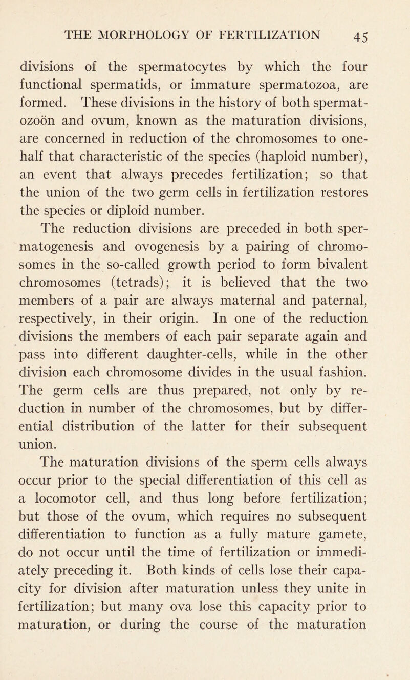 divisions of the spermatocytes by which the four functional spermatids, or immature spermatozoa, are formed. These divisions in the history of both spermat- ozoon and ovum, known as the maturation divisions, are concerned in reduction of the chromosomes to one- half that characteristic of the species (haploid number), an event that always precedes fertilization; so that the union of the two germ cells in fertilization restores the species or diploid number. The reduction divisions are preceded in both sper- matogenesis and ovogenesis by a pairing of chromo- somes in the so-called growth period to form bivalent chromosomes (tetrads); it is believed that the two members of a pair are always maternal and paternal, respectively, in their origin. In one of the reduction divisions the members of each pair separate again and pass into different daughter-cells, while in the other division each chromosome divides in the usual fashion. The germ cells are thus prepared, not only by re- duction in number of the chromosomes, but by differ- ential distribution of the latter for their subsequent union. The maturation divisions of the sperm cells always occur prior to the special differentiation of this cell as a locomotor cell, and thus long before fertilization; but those of the ovum, which requires no subsequent differentiation to function as a fully mature gamete, do not occur until the time of fertilization or immedi- ately preceding it. Both kinds of cells lose their capa- city for division after maturation unless they unite in fertilization; but many ova lose this capacity prior to maturation, or during the course of the maturation