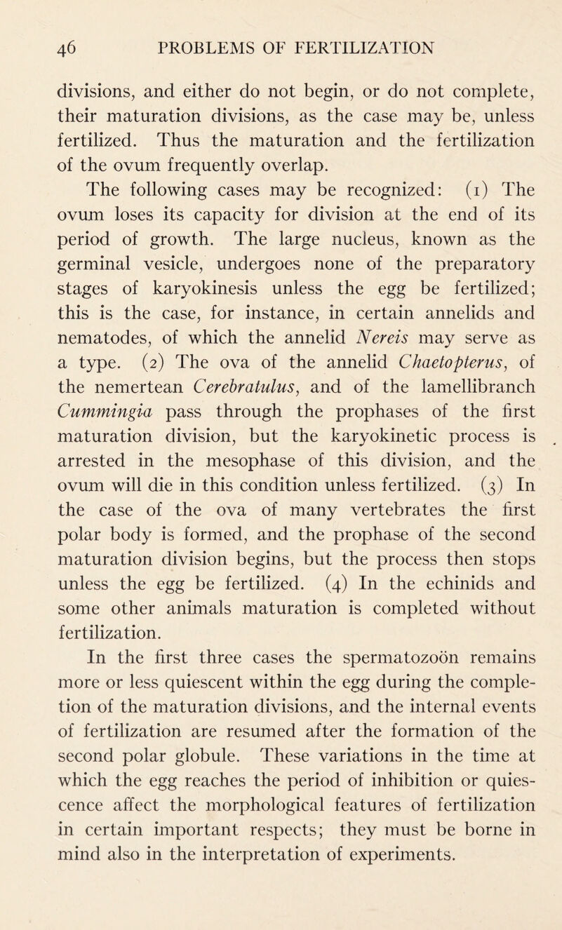 divisions, and either do not begin, or do not complete, their maturation divisions, as the case may be, unless fertilized. Thus the maturation and the fertilization of the ovum frequently overlap. The following cases may be recognized: (i) The ovum loses its capacity for division at the end of its period of growth. The large nucleus, known as the germinal vesicle, undergoes none of the preparatory stages of karyokinesis unless the egg be fertilized; this is the case, for instance, in certain annelids and nematodes, of which the annelid Nereis may serve as a type. (2) The ova of the annelid Chaetopterus, of the nemertean Cerebratulus, and of the lamellibranch Cummingia pass through the prophases of the first maturation division, but the karyokinetic process is arrested in the mesophase of this division, and the ovum will die in this condition unless fertilized. (3) In the case of the ova of many vertebrates the first polar body is formed, and the prophase of the second maturation division begins, but the process then stops unless the egg be fertilized. (4) In the echinids and some other animals maturation is completed without fertilization. In the first three cases the spermatozoon remains more or less quiescent within the egg during the comple- tion of the maturation divisions, and the internal events of fertilization are resumed after the formation of the second polar globule. These variations in the time at which the egg reaches the period of inhibition or quies- cence affect the morphological features of fertilization in certain important respects; they must be borne in mind also in the interpretation of experiments.