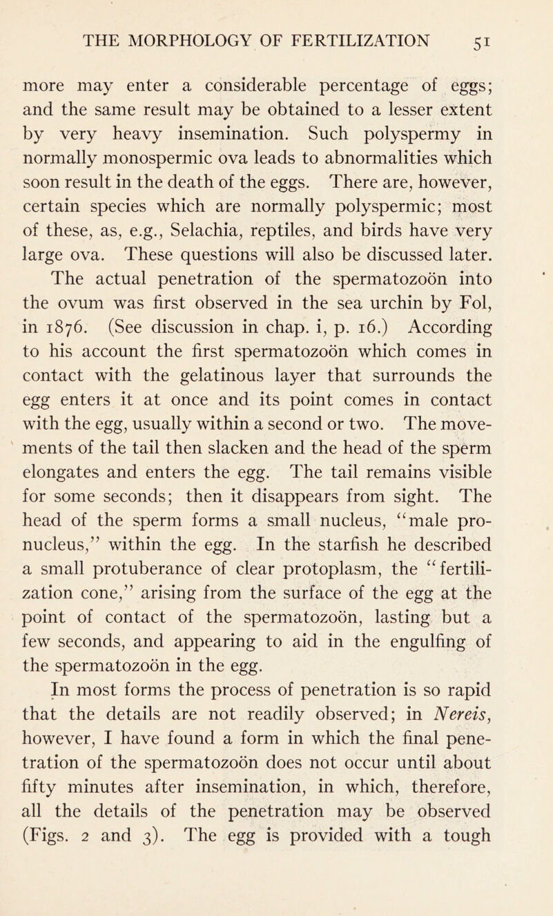 more may enter a considerable percentage of eggs; and the same result may be obtained to a lesser extent by very heavy insemination. Such polyspermy in normally monospermic ova leads to abnormalities which soon result in the death of the eggs. There are, however, certain species which are normally polyspermic; most of these, as, e.g., Selachia, reptiles, and birds have very large ova. These questions will also be discussed later. The actual penetration of the spermatozoon into the ovum was first observed in the sea urchin by Fol, in 1876. (See discussion in chap, i, p. 16.) According to his account the first spermatozoon which comes in contact with the gelatinous layer that surrounds the egg enters it at once and its point comes in contact with the egg, usually within a second or two. The move- ments of the tail then slacken and the head of the sperm elongates and enters the egg. The tail remains visible for some seconds; then it disappears from sight. The head of the sperm forms a small nucleus, “male pro- nucleus,” within the egg. In the starfish he described a small protuberance of clear protoplasm, the “fertili- zation cone,” arising from the surface of the egg at the point of contact of the spermatozoon, lasting but a few seconds, and appearing to aid in the engulfing of the spermatozoon in the egg. In most forms the process of penetration is so rapid that the details are not readily observed; in Nereis, however, I have found a form in which the final pene- tration of the spermatozoon does not occur until about fifty minutes after insemination, in which, therefore, all the details of the penetration may be observed (Figs. 2 and 3). The egg is provided with a tough