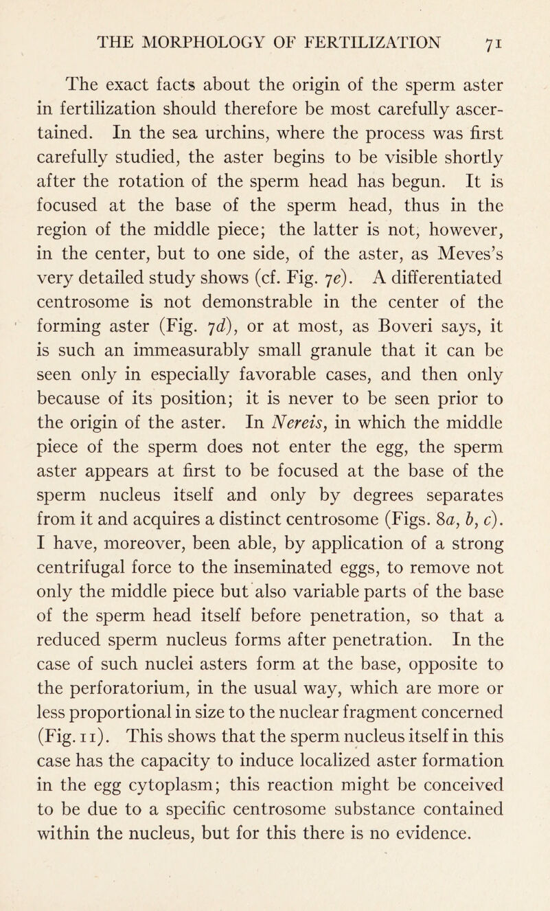 The exact facts about the origin of the sperm aster in fertilization should therefore be most carefully ascer- tained. In the sea urchins, where the process was first carefully studied, the aster begins to be visible shortly after the rotation of the sperm head has begun. It is focused at the base of the sperm head, thus in the region of the middle piece; the latter is not, however, in the center, but to one side, of the aster, as Meves’s very detailed study shows (cf. Fig. ye). A differentiated centrosome is not demonstrable in the center of the forming aster (Fig. yd), or at most, as Boveri says, it is such an immeasurably small granule that it can be seen only in especially favorable cases, and then only because of its position; it is never to be seen prior to the origin of the aster. In Nereis, in which the middle piece of the sperm does not enter the egg, the sperm aster appears at first to be focused at the base of the sperm nucleus itself and only by degrees separates from it and acquires a distinct centrosome (Figs. 8a, b, c). I have, moreover, been able, by application of a strong centrifugal force to the inseminated eggs, to remove not only the middle piece but also variable parts of the base of the sperm head itself before penetration, so that a reduced sperm nucleus forms after penetration. In the case of such nuclei asters form at the base, opposite to the perforatorium, in the usual way, which are more or less proportional in size to the nuclear fragment concerned (Fig. 11). This shows that the sperm nucleus itself in this case has the capacity to induce localized aster formation in the egg cytoplasm; this reaction might be conceived to be due to a specific centrosome substance contained within the nucleus, but for this there is no evidence.
