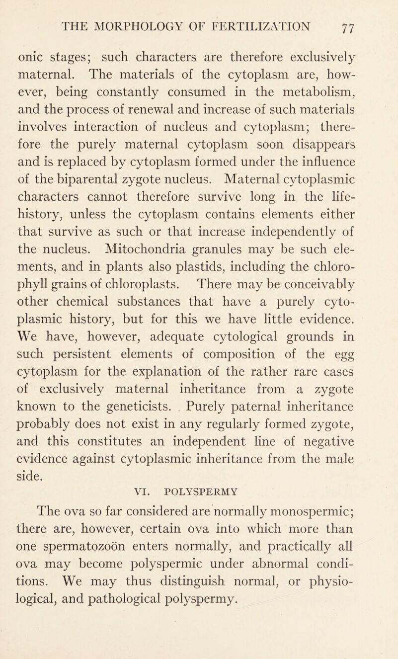 onic stages; such characters are therefore exclusively maternal. The materials of the cytoplasm are, how- ever, being constantly consumed in the metabolism, and the process of renewal and increase of such materials involves interaction of nucleus and cytoplasm; there- fore the purely maternal cytoplasm soon disappears and is replaced by cytoplasm formed under the influence of the biparental zygote nucleus. Maternal cytoplasmic characters cannot therefore survive long in the life- history, unless the cytoplasm contains elements either that survive as such or that increase independently of the nucleus. Mitochondria granules may be such ele- ments, and in plants also plastids, including the chloro- phyll grains of chloroplasts. There may be conceivably other chemical substances that have a purely cyto- plasmic history, but for this we have little evidence. We have, however, adequate cytological grounds in such persistent elements of composition of the egg cytoplasm for the explanation of the rather rare cases of exclusively maternal inheritance from a zygote known to the geneticists. Purely paternal inheritance probably does not exist in any regularly formed zygote, and this constitutes an independent line of negative evidence against cytoplasmic inheritance from the male side. VI. POLYSPERMY The ova so far considered are normally monospermic; there are, however, certain ova into which more than one spermatozoon enters normally, and practically all ova may become polyspermic under abnormal condi- tions. We may thus distinguish normal, or physio- logical, and pathological polyspermy.