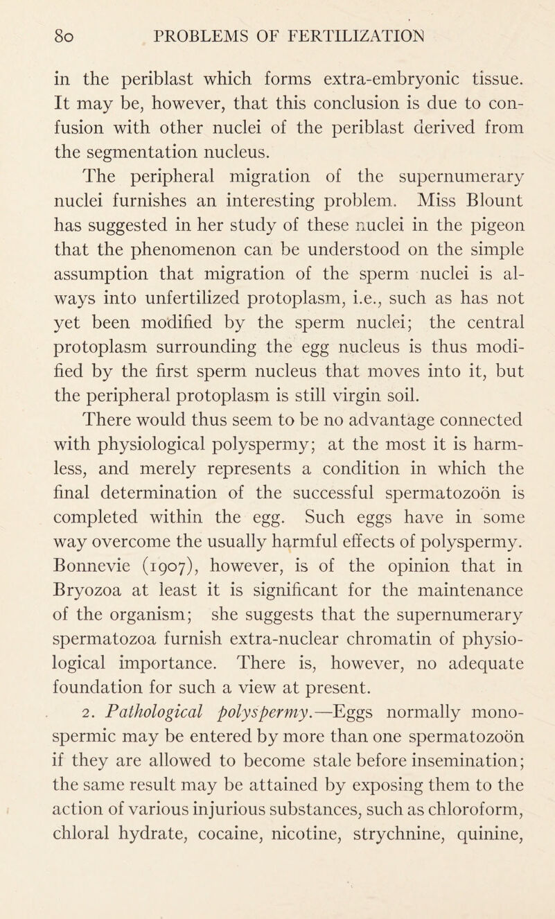 in the periblast which forms extra-embryonic tissue. It may be, however, that this conclusion is due to con- fusion with other nuclei of the periblast derived from the segmentation nucleus. The peripheral migration of the supernumerary nuclei furnishes an interesting problem. Miss Blount has suggested in her study of these nuclei in the pigeon that the phenomenon can be understood on the simple assumption that migration of the sperm nuclei is al- ways into unfertilized protoplasm, i.e., such as has not yet been modified by the sperm nuclei; the central protoplasm surrounding the egg nucleus is thus modi- fied by the first sperm nucleus that moves into it, but the peripheral protoplasm is still virgin soil. There would thus seem to be no advantage connected with physiological polyspermy; at the most it is harm- less, and merely represents a condition in which the final determination of the successful spermatozoon is completed within the egg. Such eggs have in some way overcome the usually harmful effects of polyspermy. Bonnevie (1907), however, is of the opinion that in Bryozoa at least it is significant for the maintenance of the organism; she suggests that the supernumerary spermatozoa furnish extra-nuclear chromatin of physio- logical importance. There is, however, no adequate foundation for such a view at present. 2. Pathological polyspermy.—Eggs normally mono- spermic may be entered by more than one spermatozoon if they are allowed to become stale before insemination; the same result may be attained by exposing them to the action of various injurious substances, such as chloroform, chloral hydrate, cocaine, nicotine, strychnine, quinine,