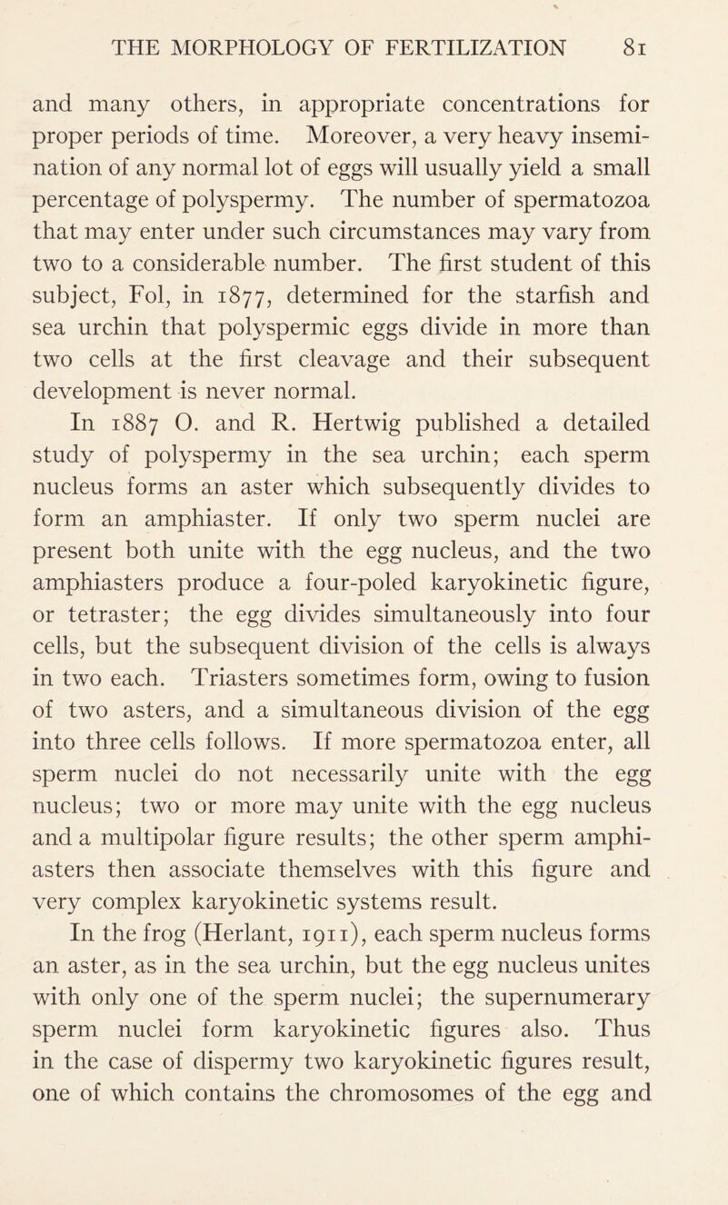 and many others, in appropriate concentrations for proper periods of time. Moreover, a very heavy insemi- nation of any normal lot of eggs will usually yield a small percentage of polyspermy. The number of spermatozoa that may enter under such circumstances may vary from two to a considerable number. The first student of this subject, Fol, in 1877, determined for the starfish and sea urchin that polyspermic eggs divide in more than two cells at the first cleavage and their subsequent development is never normal. In 1887 O. and R. Hertwig published a detailed study of polyspermy in the sea urchin; each sperm nucleus forms an aster which subsequently divides to form an amphiaster. If only two sperm nuclei are present both unite with the egg nucleus, and the two amphiasters produce a four-poled karyokinetic figure, or tetraster; the egg divides simultaneously into four cells, but the subsequent division of the cells is always in two each. Triasters sometimes form, owing to fusion of two asters, and a simultaneous division of the egg into three cells follows. If more spermatozoa enter, all sperm nuclei do not necessarily unite with the egg nucleus; two or more may unite with the egg nucleus and a multipolar figure results; the other sperm amphi- asters then associate themselves with this figure and very complex karyokinetic systems result. In the frog (Herlant, 1911), each sperm nucleus forms an aster, as in the sea urchin, but the egg nucleus unites with only one of the sperm nuclei; the supernumerary sperm nuclei form karyokinetic figures also. Thus in the case of dispermy two karyokinetic figures result, one of which contains the chromosomes of the egg and