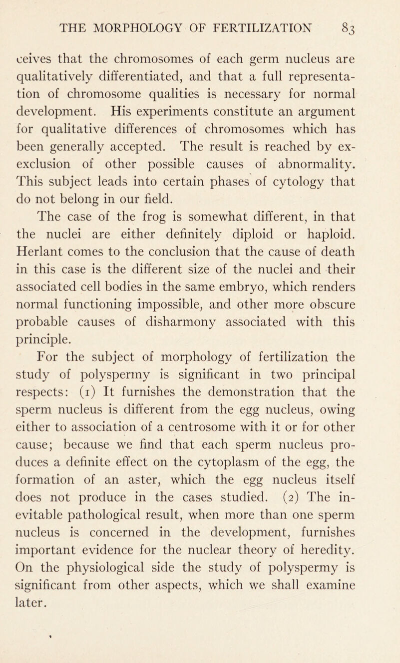 ceives that the chromosomes of each germ nucleus are qualitatively differentiated, and that a full representa- tion of chromosome qualities is necessary for normal development. His experiments constitute an argument for qualitative differences of chromosomes which has been generally accepted. The result is reached by ex- exclusion of other possible causes of abnormality. This subject leads into certain phases of cytology that do not belong in our field. The case of the frog is somewhat different, in that the nuclei are either definitely diploid or haploid. Herlant comes to the conclusion that the cause of death in this case is the different size of the nuclei and their associated cell bodies in the same embryo, which renders normal functioning impossible, and other more obscure probable causes of disharmony associated with this principle. For the subject of morphology of fertilization the study of polyspermy is significant in two principal respects: (1) It furnishes the demonstration that the sperm nucleus is different from the egg nucleus, owing either to association of a centrosome with it or for other cause; because we find that each sperm nucleus pro- duces a definite effect on the cytoplasm of the egg, the formation of an aster, which the egg nucleus itself does not produce in the cases studied. (2) The in- evitable pathological result, when more than one sperm nucleus is concerned in the development, furnishes important evidence for the nuclear theory of heredity. On the physiological side the study of polyspermy is significant from other aspects, which we shall examine later.