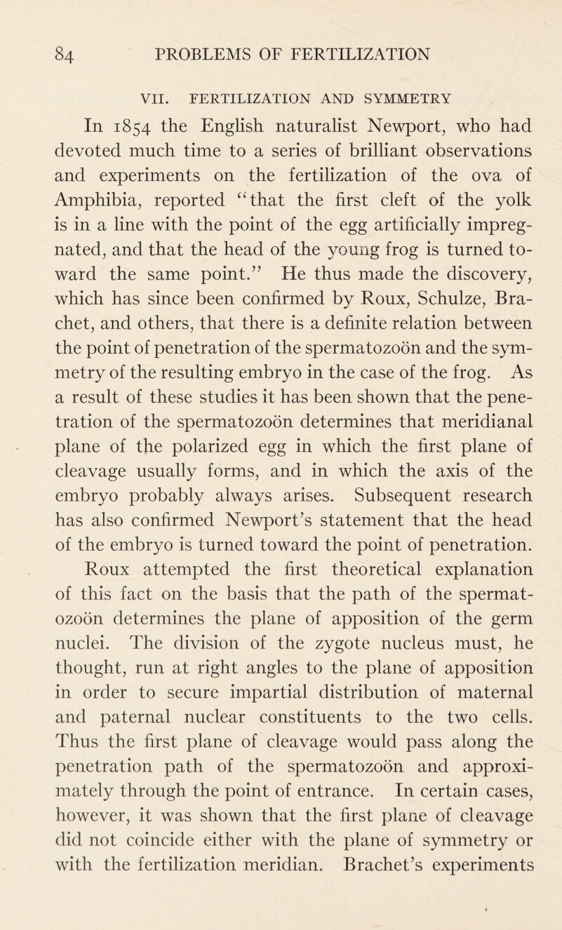 VII. FERTILIZATION AND SYMMETRY In 1854 the English naturalist Newport, who had devoted much time to a series of brilliant observations and experiments on the fertilization of the ova of Amphibia, reported “that the first cleft of the yolk is in a line with the point of the egg artificially impreg- nated, and that the head of the young frog is turned to- ward the same point.” He thus made the discovery, which has since been confirmed by Roux, Schulze, Bra- chet, and others, that there is a definite relation between the point of penetration of the spermatozoon and the sym- metry of the resulting embryo in the case of the frog. As a result of these studies it has been shown that the pene- tration of the spermatozoon determines that meridianal plane of the polarized egg in which the first plane of cleavage usually forms, and in which the axis of the embryo probably always arises. Subsequent research has also confirmed Newport’s statement that the head of the embryo is turned toward the point of penetration. Roux attempted the first theoretical explanation of this fact on the basis that the path of the spermat- ozoon determines the plane of apposition of the germ nuclei. The division of the zygote nucleus must, he thought, run at right angles to the plane of apposition in order to secure impartial distribution of maternal and paternal nuclear constituents to the two cells. Thus the first plane of cleavage would pass along the penetration path of the spermatozoon and approxi- mately through the point of entrance. In certain cases, however, it was shown that the first plane of cleavage did not coincide either with the plane of symmetry or with the fertilization meridian. Brachet’s experiments