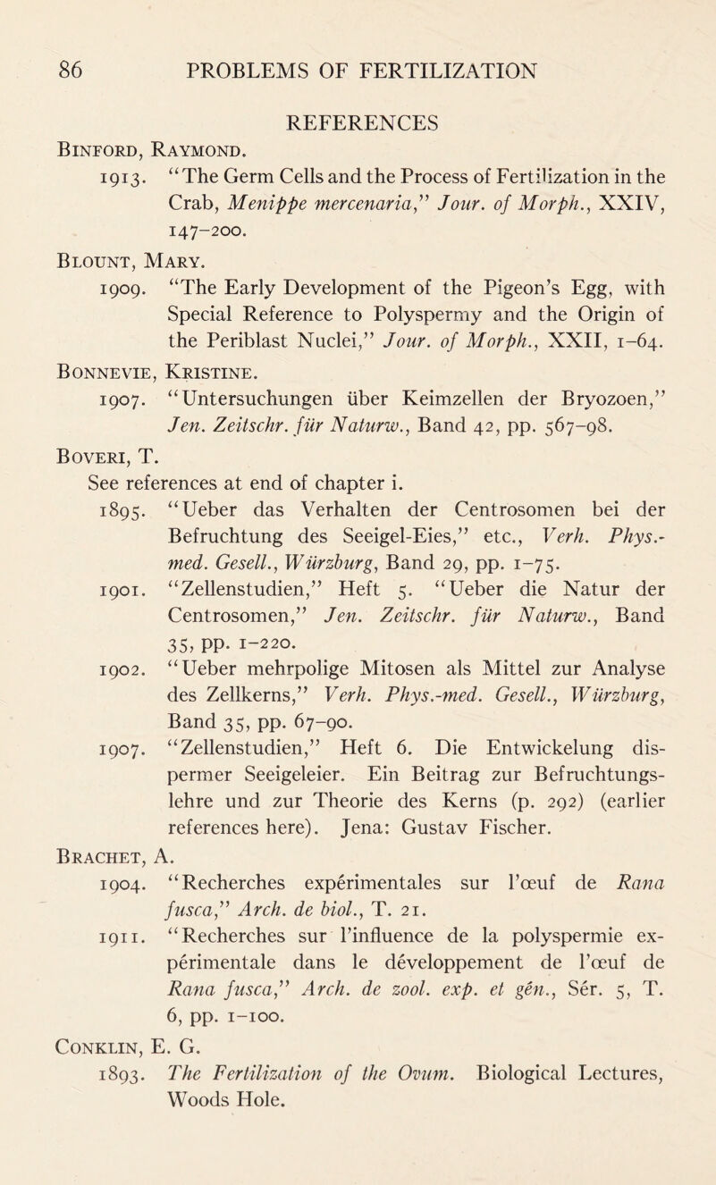 REFERENCES Binford, Raymond. 1913. “The Germ Cells and the Process of Fertilization in the Crab, Menippe mercenaria ,” Jour, of Morph., XXIV, 147-200. Blount, Mary. 1909. “The Early Development of the Pigeon’s Egg, with Special Reference to Polyspermy and the Origin of the Periblast Nuclei,” Jour, of Morph., XXII, 1-64. Bonne vie, Kristine. 1907. “Untersuchungen iiber Keimzellen der Bryozoen,” Jen. Zeitschr. fur Naturw., Band 42, pp. 567-98. Boveri, T. See references at end of chapter i. 1895. “Ueber das Verhalten der Centrosomen bei der Befruchtung des Seeigel-Eies,” etc., Verb. Phys.~ med. Gesell., Wurzburg, Band 29, pp. 1-75. 1901. “Zellenstudien,” Heft 5. “Ueber die Natur der Centrosomen,” Jen. Zeitschr. fur Naturw., Band 35, pp. 1-220. 1902. “Ueber mehrpolige Mitosen als Mittel zur Analyse des Zellkerns,” Verb. Phys.-med. Gesell., Wurzburg, Band 35, pp. 67-90. 1907. “Zellenstudien,” Heft 6. Die Entwickelung dis- permer Seeigeleier. Ein Beitrag zur Befruchtungs- lehre und zur Theorie des Kerns (p. 292) (earlier references here). Jena: Gustav Fischer. Brachet, A. 1904. “Recherches experimentales sur l’oeuf de Rana fusca,” Arch, de biol., T. 21. 1911. “Recherches sur l’influence de la polyspermie ex- perimentale dans le developpement de l’ceuf de Rana fusca,” Arch, de zool. exp. et gen., Ser. 5, T. 6, pp. 1-100. Conklin, E. G. 1893. The Fertilization of the Ovum. Biological Lectures, Woods Hole.