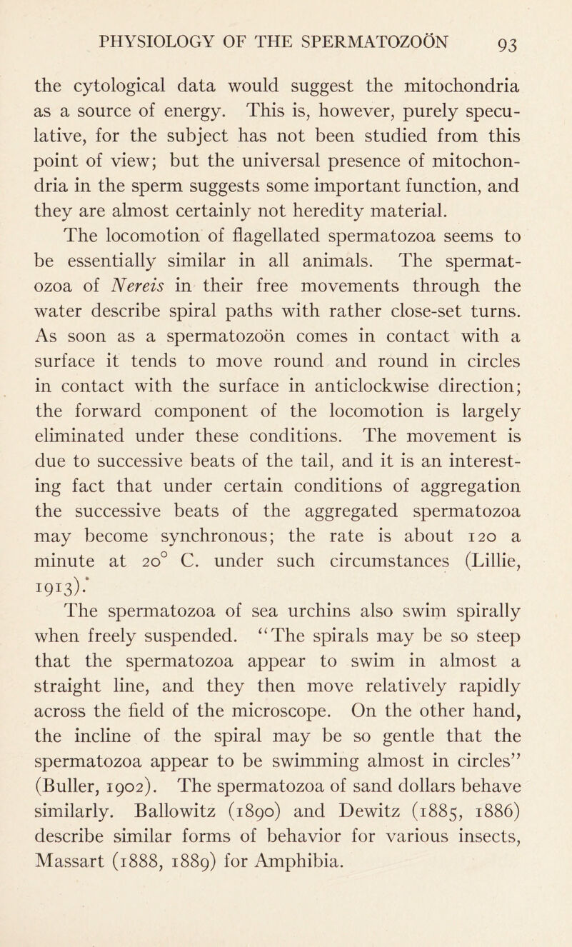 the cytological data would suggest the mitochondria as a source of energy. This is, however, purely specu- lative, for the subject has not been studied from this point of view; but the universal presence of mitochon- dria in the sperm suggests some important function, and they are almost certainly not heredity material. The locomotion of flagellated spermatozoa seems to be essentially similar in all animals. The spermat- ozoa of Nereis in their free movements through the water describe spiral paths with rather close-set turns. As soon as a spermatozoon comes in contact with a surface it tends to move round and round in circles in contact with the surface in anticlockwise direction; the forward component of the locomotion is largely eliminated under these conditions. The movement is due to successive beats of the tail, and it is an interest- ing fact that under certain conditions of aggregation the successive beats of the aggregated spermatozoa may become synchronous; the rate is about 120 a minute at 20° C. under such circumstances (Lillie, The spermatozoa of sea urchins also swim spirally when freely suspended. “The spirals may be so steep that the spermatozoa appear to swim in almost a straight line, and they then move relatively rapidly across the field of the microscope. On the other hand, the incline of the spiral may be so gentle that the spermatozoa appear to be swimming almost in circles” (Buller, 1902). The spermatozoa of sand dollars behave similarly. Ballowitz (1890) and Dewitz (1885, 1886) describe similar forms of behavior for various insects, Massart (1888, 1889) for Amphibia.