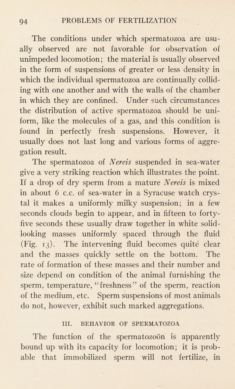 The conditions under which spermatozoa are usu- ally observed are not favorable for observation of unimpeded locomotion; the material is usually observed in the form of suspensions of greater or less density in which the individual spermatozoa are continually collid- ing with one another and with the walls of the chamber in which they are confined. Under such circumstances the distribution of active spermatozoa should be uni- form, like the molecules of a gas, and this condition is found in perfectly fresh suspensions. However, it usually does not last long and various forms of aggre- gation result. The spermatozoa of Nereis suspended in sea-water give a very striking reaction which illustrates the point. If a drop of dry sperm from a mature Nereis is mixed in about 6 c.c. of sea-water in a Syracuse watch crys- tal it makes a uniformly milky suspension; in a few seconds clouds begin to appear, and in fifteen to forty- five seconds these usually draw together in white solid- looking masses uniformly spaced through the fluid (Fig. 13). The intervening fluid becomes quite clear and the masses quickly settle on the bottom. The rate of formation of these masses and their number and size depend on condition of the animal furnishing the sperm, temperature, “freshness” of the sperm, reaction of the medium, etc. Sperm suspensions of most animals do not, however, exhibit such marked aggregations. III. BEHAVIOR OF SPERMATOZOA The function of the spermatozoon is apparently bound up with its capacity for locomotion; it is prob- able that immobilized sperm will not fertilize, in