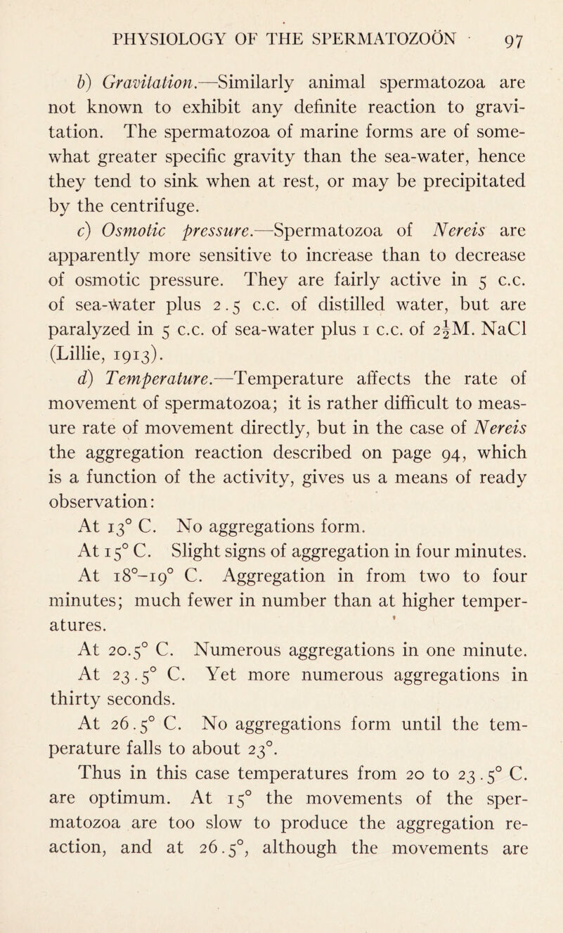 b) Gravitation.—Similarly animal spermatozoa are not known to exhibit any definite reaction to gravi- tation. The spermatozoa of marine forms are of some- what greater specific gravity than the sea-water, hence they tend to sink when at rest, or may be precipitated by the centrifuge. c) Osmotic pressure.—Spermatozoa of Nereis are apparently more sensitive to increase than to decrease of osmotic pressure. They are fairly active in 5 c.c. of sea-water plus 2.5 c.c. of distilled water, but are paralyzed in < c.c. of sea-water plus 1 c.c. of 2|M. NaCl (Lillie, 1913). d) Temperature.—Temperature affects the rate of movement of spermatozoa; it is rather difficult to meas- ure rate of movement directly, but in the case of Nereis the aggregation reaction described on page 94, which is a function of the activity, gives us a means of ready observation: At 130 C. No aggregations form. At 150 C. Slight signs of aggregation in four minutes. At i8°-i9° C. Aggregation in from two to four minutes; much fewer in number than at higher temper- atures. At 20.50 C. Numerous aggregations in one minute. At 23.50 C. Yet more numerous aggregations in thirty seconds. At 26.5° C. No aggregations form until the tem- perature falls to about 230. Thus in this case temperatures from 20 to 23.50 C. are optimum. At 150 the movements of the sper- matozoa are too slow to produce the aggregation re- action, and at 26.5°, although the movements are