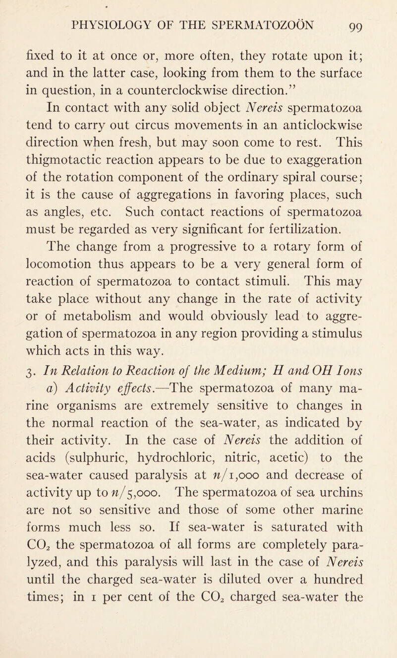 fixed to it at once or, more often, they rotate upon it; and in the latter case, looking from them to the surface in question, in a counterclockwise direction.” In contact with any solid object Nereis spermatozoa tend to carry out circus movements in an anticlockwise direction when fresh, but may soon come to rest. This thigmotactic reaction appears to be due to exaggeration of the rotation component of the ordinary spiral course; it is the cause of aggregations in favoring places, such as angles, etc. Such contact reactions of spermatozoa must be regarded as very significant for fertilization. The change from a progressive to a rotary form of locomotion thus appears to be a very general form of reaction of spermatozoa to contact stimuli. This may take place without any change in the rate of activity or of metabolism and would obviously lead to aggre- gation of spermatozoa in any region providing a stimulus which acts in this way. 3. In Relation to Reaction of the Medium; H and OH Ions a) Activity effects.—The spermatozoa of many ma- rine organisms are extremely sensitive to changes in the normal reaction of the sea-water, as indicated by their activity. In the case of Nereis the addition of acids (sulphuric, hydrochloric, nitric, acetic) to the sea-water caused paralysis at n/1,000 and decrease of activity up to n/5,000. The spermatozoa of sea urchins are not so sensitive and those of some other marine forms much less so. If sea-water is saturated with C02 the spermatozoa of all forms are completely para- lyzed, and this paralysis will last in the case of Nereis until the charged sea-water is diluted over a hundred times; in 1 per cent of the C02 charged sea-water the