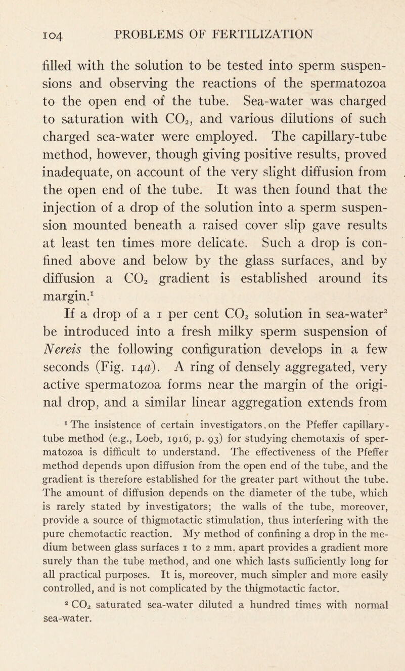 filled with the solution to be tested into sperm suspen- sions and observing the reactions of the spermatozoa to the open end of the tube. Sea-water was charged to saturation with C02, and various dilutions of such charged sea-water were employed. The capillary-tube method, however, though giving positive results, proved inadequate, on account of the very slight diffusion from the open end of the tube. It was then found that the injection of a drop of the solution into a sperm suspen- sion mounted beneath a raised cover slip gave results at least ten times more delicate. Such a drop is con- fined above and below by the glass surfaces, and by diffusion a C02 gradient is established around its margin.1 If a drop of a i per cent C02 solution in sea-water2 be introduced into a fresh milky sperm suspension of Nereis the following configuration develops in a few seconds (Fig. 14a). A ring of densely aggregated, very active spermatozoa forms near the margin of the origi- nal drop, and a similar linear aggregation extends from 1 The insistence of certain investigators, on the Pfeffer capillary - tube method (e.g., Loeb, 1916, p. 93) for studying chemotaxis of sper- matozoa is difficult to understand. The effectiveness of the Pfeffer method depends upon diffusion from the open end of the tube, and the gradient is therefore established for the greater part without the tube. The amount of diffusion depends on the diameter of the tube, which is rarely stated by investigators; the walls of the tube, moreover, provide a source of thigmotactic stimulation, thus interfering with the pure chemotactic reaction. My method of confining a drop in the me- dium between glass surfaces 1 to 2 mm. apart provides a gradient more surely than the tube method, and one which lasts sufficiently long for all practical purposes. It is, moreover, much simpler and more easily controlled, and is not complicated by the thigmotactic factor. 2 C02 saturated sea-water diluted a hundred times with normal sea-water.