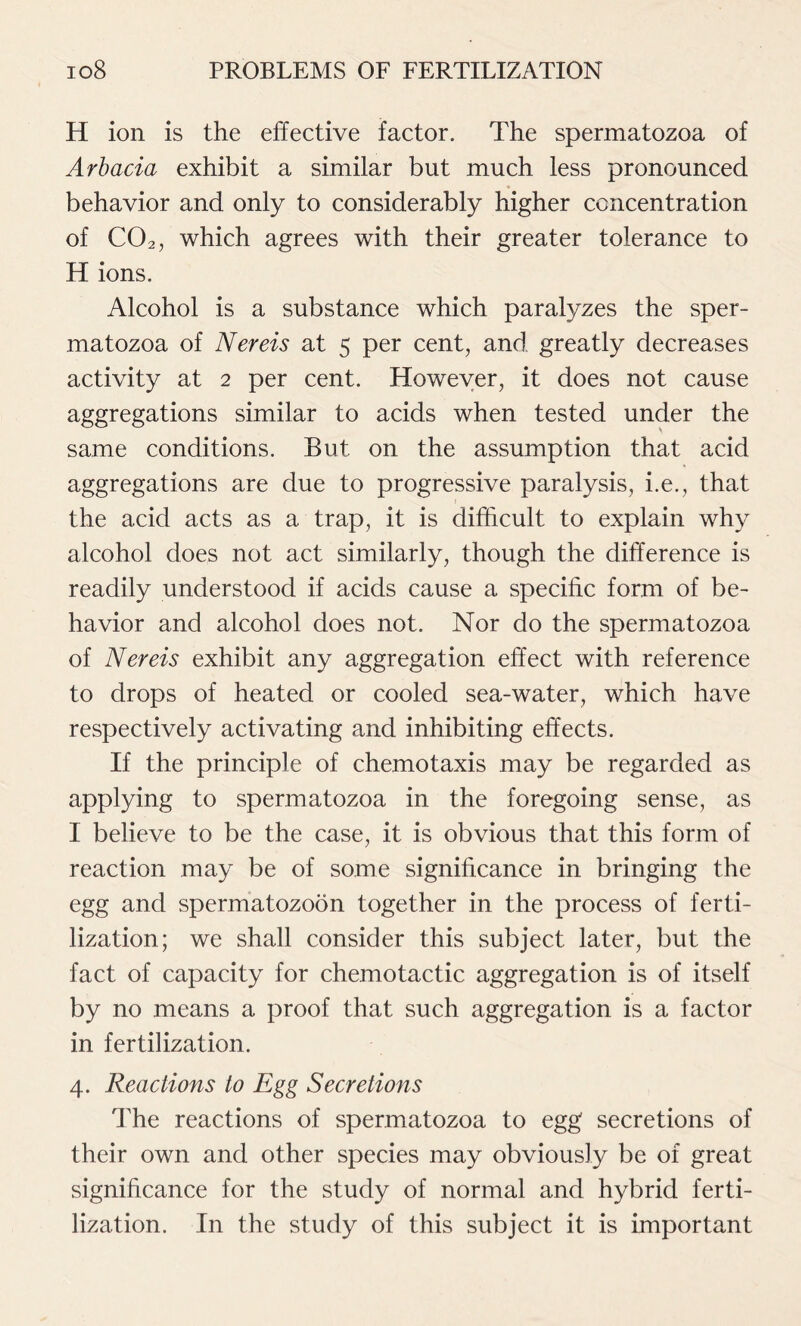 H ion is the effective factor. The spermatozoa of Arbacia exhibit a similar but much less pronounced behavior and only to considerably higher concentration of C02, which agrees with their greater tolerance to H ions. Alcohol is a substance which paralyzes the sper- matozoa of Nereis at 5 per cent, and greatly decreases activity at 2 per cent. However, it does not cause aggregations similar to acids when tested under the same conditions. But on the assumption that acid aggregations are due to progressive paralysis, i.e., that the acid acts as a trap, it is difficult to explain why alcohol does not act similarly, though the difference is readily understood if acids cause a specific form of be- havior and alcohol does not. Nor do the spermatozoa of Nereis exhibit any aggregation effect with reference to drops of heated or cooled sea-water, which have respectively activating and inhibiting effects. If the principle of chemotaxis may be regarded as applying to spermatozoa in the foregoing sense, as I believe to be the case, it is obvious that this form of reaction may be of some significance in bringing the egg and spermatozoon together in the process of ferti- lization; we shall consider this subject later, but the fact of capacity for chemotactic aggregation is of itself by no means a proof that such aggregation is a factor in fertilization. 4. Reactions to Egg Secretions The reactions of spermatozoa to egg secretions of their own and other species may obviously be of great significance for the study of normal and hybrid ferti- lization. In the study of this subject it is important