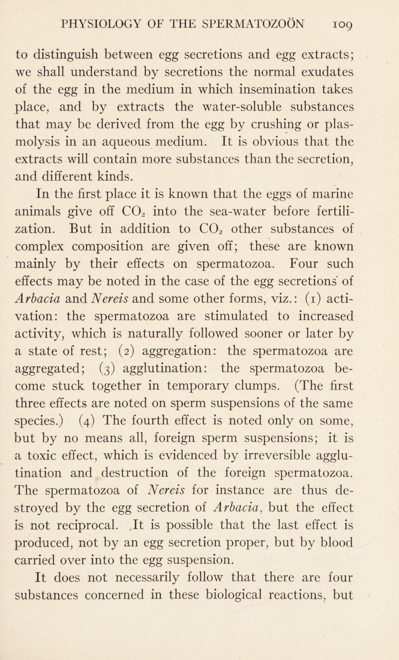 to distinguish between egg secretions and egg extracts; we shall understand by secretions the normal exudates of the egg in the medium in which insemination takes place, and by extracts the water-soluble substances that may be derived from the egg by crushing or plas- molysis in an aqueous medium. It is obvious that the extracts will contain more substances than the secretion, and different kinds. In the first place it is known that the eggs of marine animals give off C02 into the sea-water before fertili- zation. But in addition to C02 other substances of complex composition are given off; these are known mainly by their effects on spermatozoa. Four such effects may be noted in the case of the egg secretions of Arbacia and Nereis and some other forms, viz.: (1) acti- vation: the spermatozoa are stimulated to increased activity, which is naturally followed sooner or later by a state of rest; (2) aggregation: the spermatozoa are aggregated; (3) agglutination: the spermatozoa be- come stuck together in temporary clumps. (The first three effects are noted on sperm suspensions of the same species.) (4) The fourth effect is noted only on some, but by no means all, foreign sperm suspensions; it is a toxic effect, which is evidenced by irreversible agglu- tination and destruction of the foreign spermatozoa. The spermatozoa of Nereis for instance are thus de- stroyed by the egg secretion of Arbacia, but the effect is not reciprocal. .It is possible that the last effect is produced, not by an egg secretion proper, but by blood carried over into the egg suspension. It does not necessarily follow that there are four substances concerned in these biological reactions, but