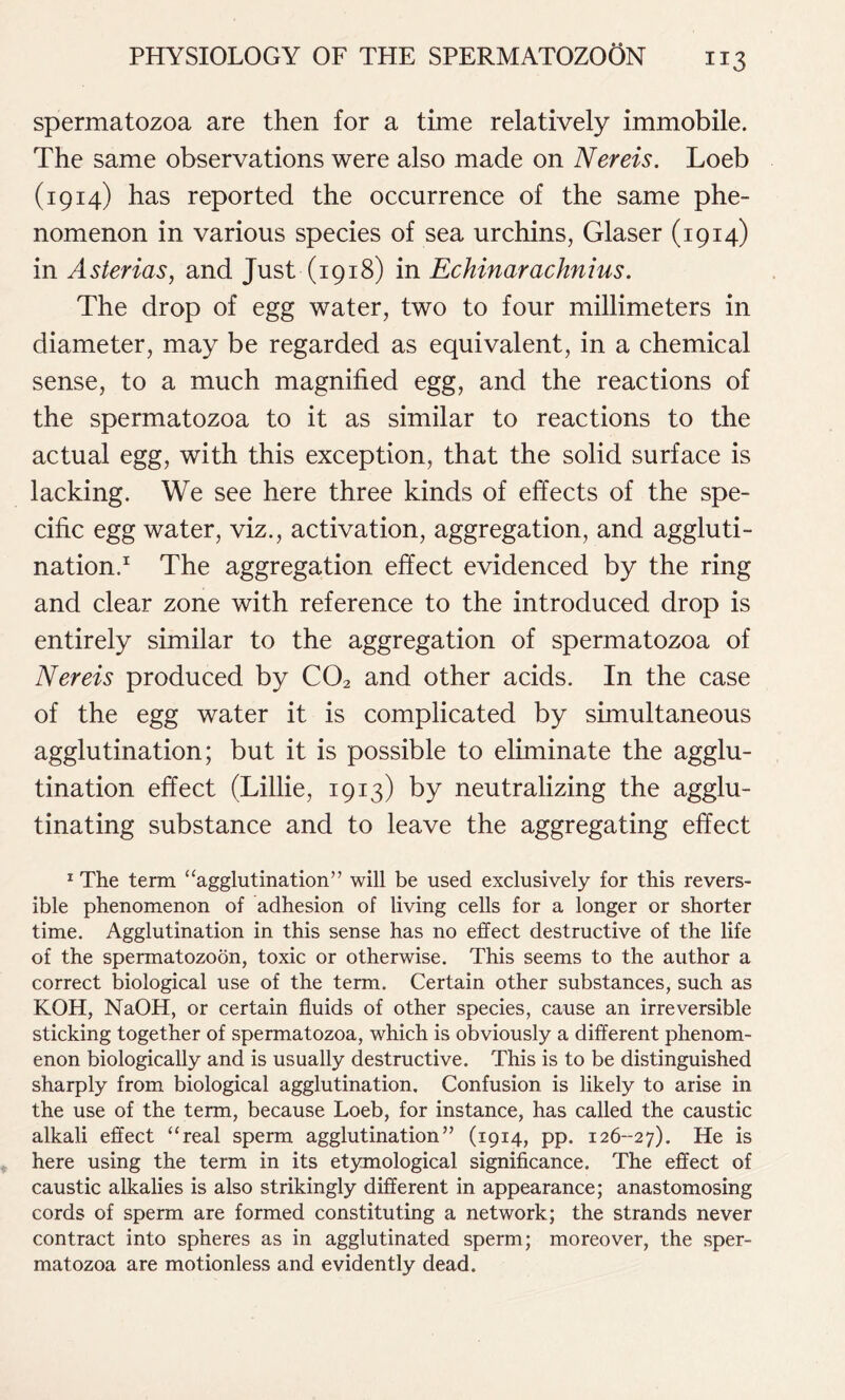 spermatozoa are then for a time relatively immobile. The same observations were also made on Nereis. Loeb (1914) has reported the occurrence of the same phe- nomenon in various species of sea urchins, Glaser (1914) in Asterias, and Just (1918) in Echinarachnius. The drop of egg water, two to four millimeters in diameter, may be regarded as equivalent, in a chemical sense, to a much magnified egg, and the reactions of the spermatozoa to it as similar to reactions to the actual egg, with this exception, that the solid surface is lacking. We see here three kinds of effects of the spe- cific egg water, viz., activation, aggregation, and aggluti- nation.1 The aggregation effect evidenced by the ring and clear zone with reference to the introduced drop is entirely similar to the aggregation of spermatozoa of Nereis produced by C02 and other acids. In the case of the egg water it is complicated by simultaneous agglutination; but it is possible to eliminate the agglu- tination effect (Lillie, 1913) by neutralizing the agglu- tinating substance and to leave the aggregating effect 1 The term “agglutination” will be used exclusively for this revers- ible phenomenon of adhesion of living cells for a longer or shorter time. Agglutination in this sense has no effect destructive of the life of the spermatozoon, toxic or otherwise. This seems to the author a correct biological use of the term. Certain other substances, such as KOH, NaOH, or certain fluids of other species, cause an irreversible sticking together of spermatozoa, which is obviously a different phenom- enon biologically and is usually destructive. This is to be distinguished sharply from biological agglutination. Confusion is likely to arise in the use of the term, because Loeb, for instance, has called the caustic alkali effect “real sperm agglutination” (1914, pp. 126-27). He is here using the term in its etymological significance. The effect of caustic alkalies is also strikingly different in appearance; anastomosing cords of sperm are formed constituting a network; the strands never contract into spheres as in agglutinated sperm; moreover, the sper- matozoa are motionless and evidently dead.