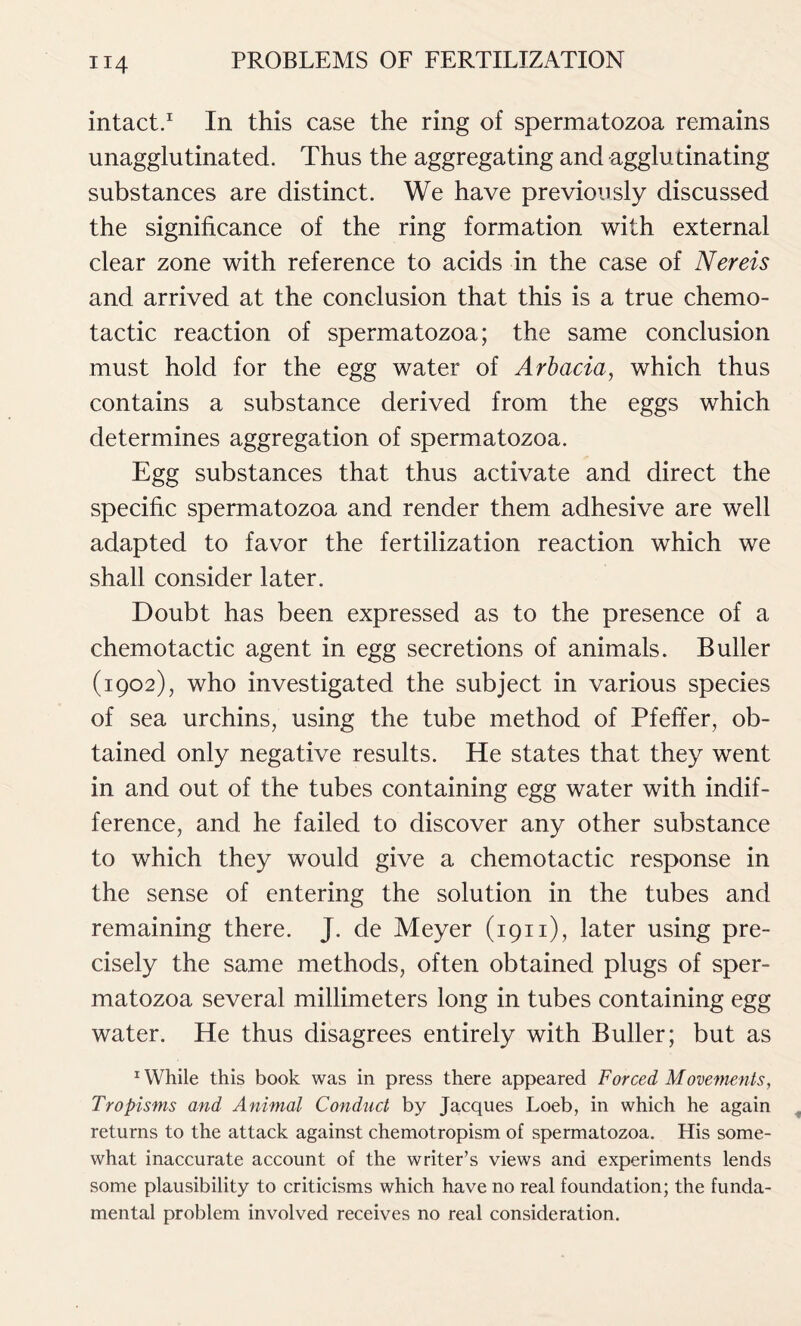 intact.1 In this case the ring of spermatozoa remains unagglutinated. Thus the aggregating and agglutinating substances are distinct. We have previously discussed the significance of the ring formation with external clear zone with reference to acids in the case of Nereis and arrived at the conclusion that this is a true chemo- tactic reaction of spermatozoa; the same conclusion must hold for the egg water of Arbacia, which thus contains a substance derived from the eggs which determines aggregation of spermatozoa. Egg substances that thus activate and direct the specific spermatozoa and render them adhesive are well adapted to favor the fertilization reaction which we shall consider later. Doubt has been expressed as to the presence of a chemotactic agent in egg secretions of animals. Buller (1902), who investigated the subject in various species of sea urchins, using the tube method of Pfeffer, ob- tained only negative results. He states that they went in and out of the tubes containing egg water with indif- ference, and he failed to discover any other substance to which they would give a chemotactic response in the sense of entering the solution in the tubes and remaining there. J. de Meyer (1911), later using pre- cisely the same methods, often obtained plugs of sper- matozoa several millimeters long in tubes containing egg water. He thus disagrees entirely with Buller; but as 1 While this book was in press there appeared Forced Movements, Tropisms and Animal Conduct by Jacques Loeb, in which he again returns to the attack against chemotropism of spermatozoa. His some- what inaccurate account of the writer’s views and experiments lends some plausibility to criticisms which have no real foundation; the funda- mental problem involved receives no real consideration.