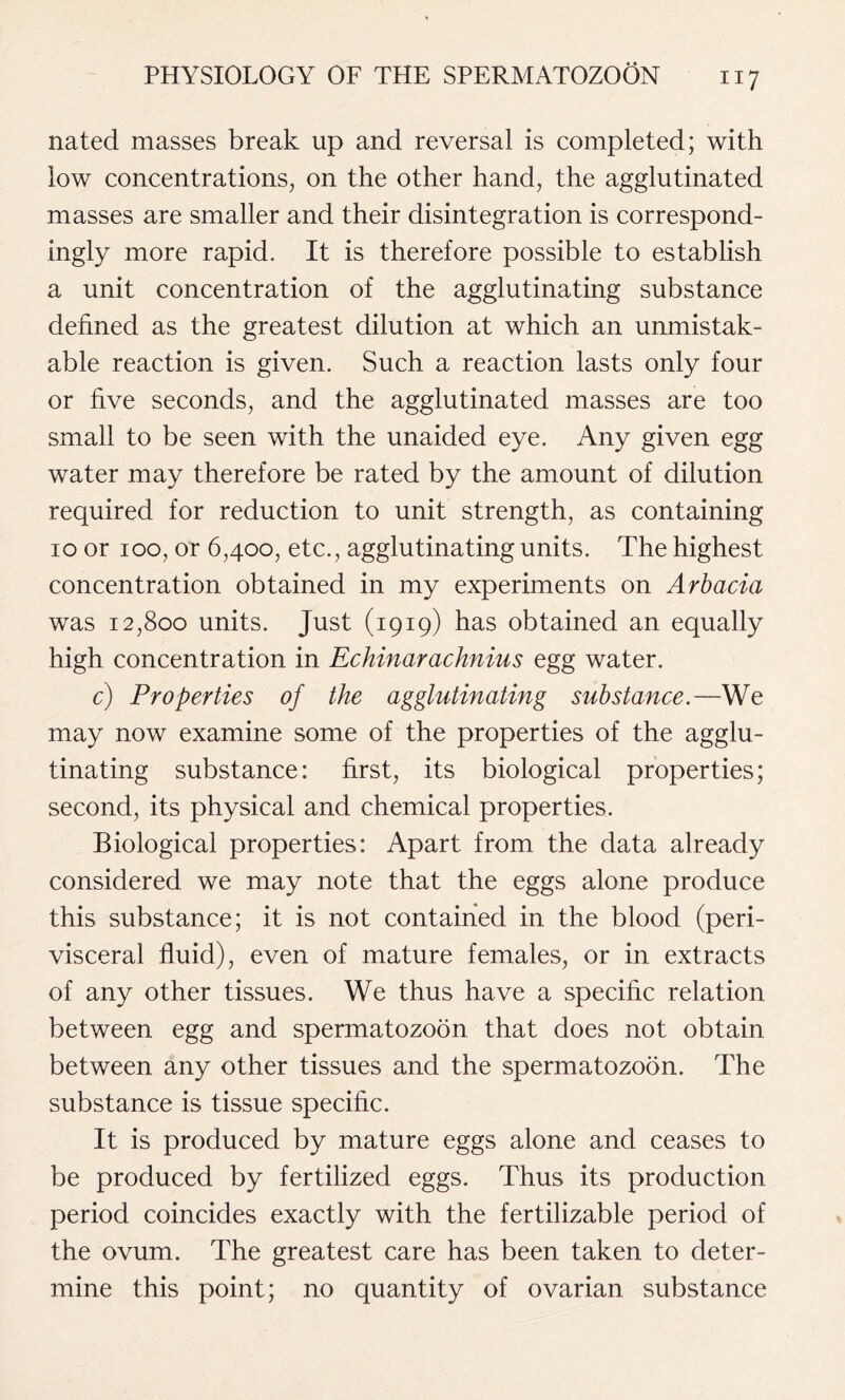 nated masses break up and reversal is completed; with low concentrations, on the other hand, the agglutinated masses are smaller and their disintegration is correspond- ingly more rapid. It is therefore possible to establish a unit concentration of the agglutinating substance denned as the greatest dilution at which an unmistak- able reaction is given. Such a reaction lasts only four or five seconds, and the agglutinated masses are too small to be seen with the unaided eye. Any given egg water may therefore be rated by the amount of dilution required for reduction to unit strength, as containing io or ioo, or 6,400, etc., agglutinating units. The highest concentration obtained in my experiments on Arbacia was 12,800 units. Just (1919) has obtained an equally high concentration in Echinarachnius egg water. c) Properties of the agglutinating substance.—We may now examine some of the properties of the agglu- tinating substance: first, its biological properties; second, its physical and chemical properties. Biological properties: Apart from the data already considered we may note that the eggs alone produce this substance; it is not contained in the blood (peri- visceral fluid), even of mature females, or in extracts of any other tissues. We thus have a specific relation between egg and spermatozoon that does not obtain between any other tissues and the spermatozoon. The substance is tissue specific. It is produced by mature eggs alone and ceases to be produced by fertilized eggs. Thus its production period coincides exactly with the fertilizable period of the ovum. The greatest care has been taken to deter- mine this point; no quantity of ovarian substance