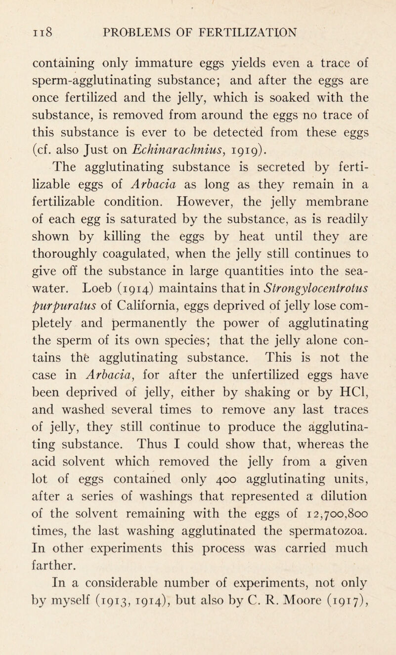 containing only immature eggs yields even a trace of sperm-agglutinating substance; and after the eggs are once fertilized and the jelly, which is soaked with the substance, is removed from around the eggs no trace of this substance is ever to be detected from these eggs (cf. also Just on Echinarachnius, 1919). The agglutinating substance is secreted by ferti- lizable eggs of Arbacia as long as they remain in a fertilizable condition. However, the jelly membrane of each egg is saturated by the substance, as is readily shown by killing the eggs by heat until they are thoroughly coagulated, when the jelly still continues to give off the substance in large quantities into the sea- water. Loeb (1914) maintains that in Strongylocentrotus purpuratus of California, eggs deprived of jelly lose com- pletely and permanently the power of agglutinating the sperm of its own species; that the jelly alone con- tains thfe agglutinating substance. This is not the case in Arbacia, for after the unfertilized eggs have been deprived of jelly, either by shaking or by HC1, and washed several times to remove any last traces of jelly, they still continue to produce the agglutina- ting substance. Thus I could show that, whereas the acid solvent which removed the jelly from a given lot of eggs contained only 400 agglutinating units, after a series of washings that represented a dilution of the solvent remaining with the eggs of 12,700,800 times, the last washing agglutinated the spermatozoa. In other experiments this process was carried much farther. In a considerable number of experiments, not only by myself (1913, 1914), but also by C. R. Moore (1917),